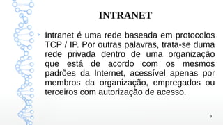 9
INTRANET
➢
Intranet é uma rede baseada em protocolos
TCP / IP. Por outras palavras, trata-se duma
rede privada dentro de uma organização
que está de acordo com os mesmos
padrões da Internet, acessível apenas por
membros da organização, empregados ou
terceiros com autorização de acesso.
 
