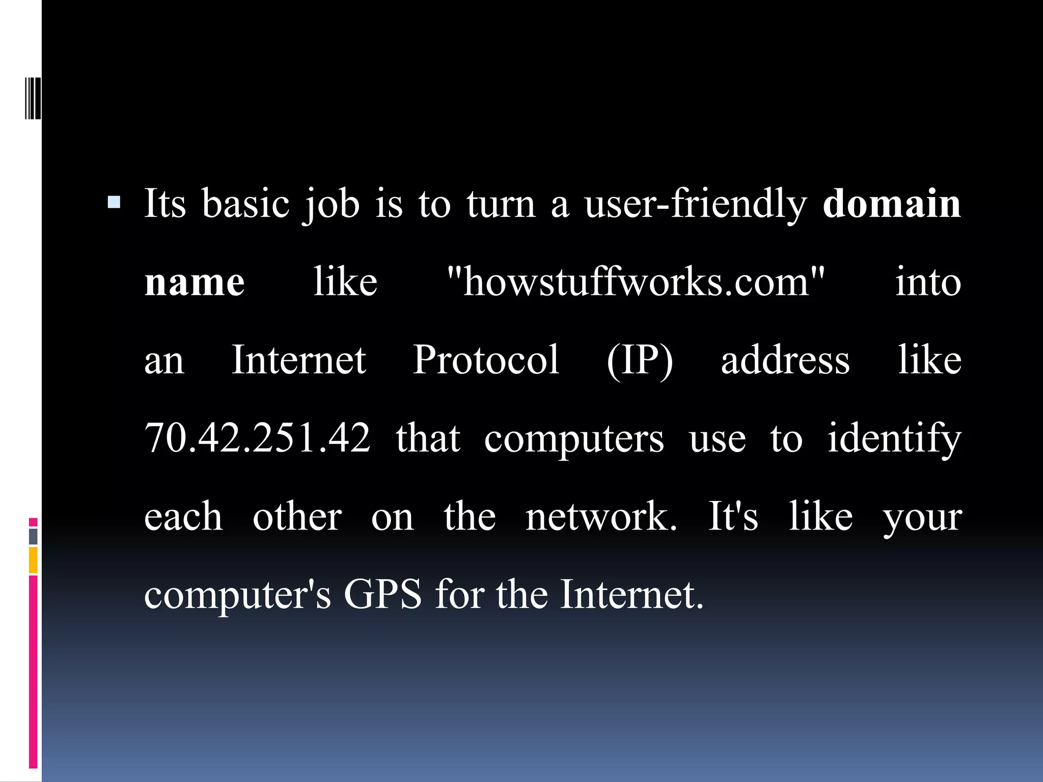  Its basic job is to turn a user-friendly domain
name like "howstuffworks.com" into
an Internet Protocol (IP) address like
70.42.251.42 that computers use to identify
each other on the network. It's like your
computer's GPS for the Internet.
 