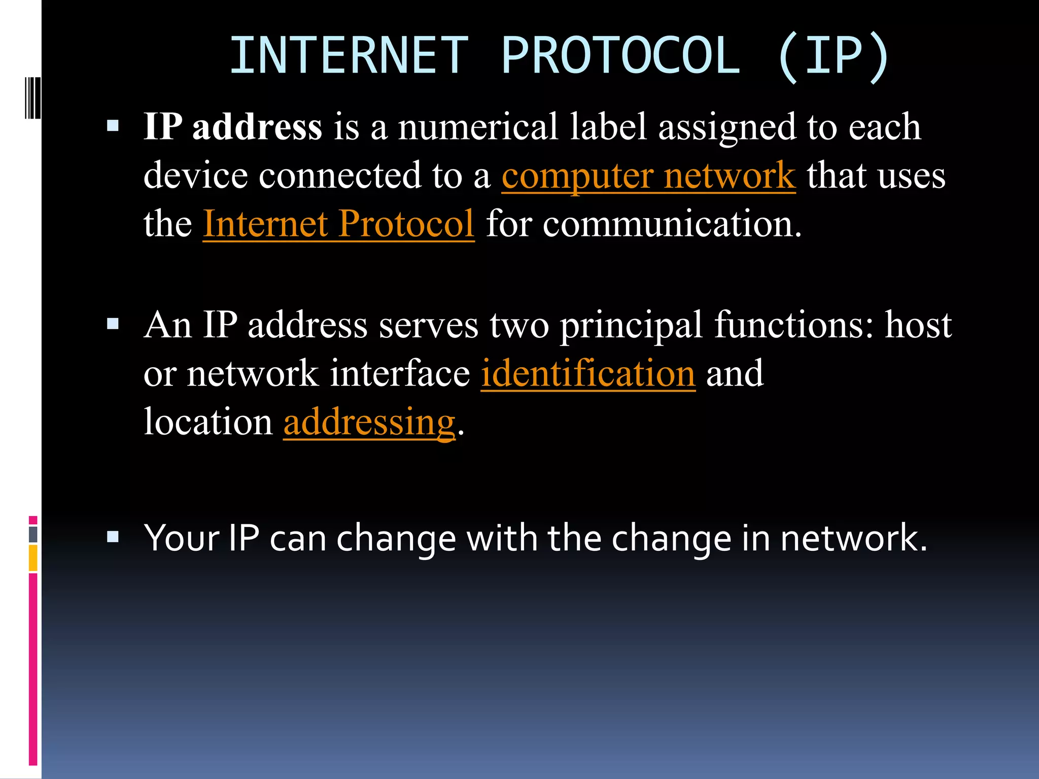 INTERNET PROTOCOL (IP)
 IP address is a numerical label assigned to each
device connected to a computer network that uses
the Internet Protocol for communication.
 An IP address serves two principal functions: host
or network interface identification and
location addressing.
 Your IP can change with the change in network.
 