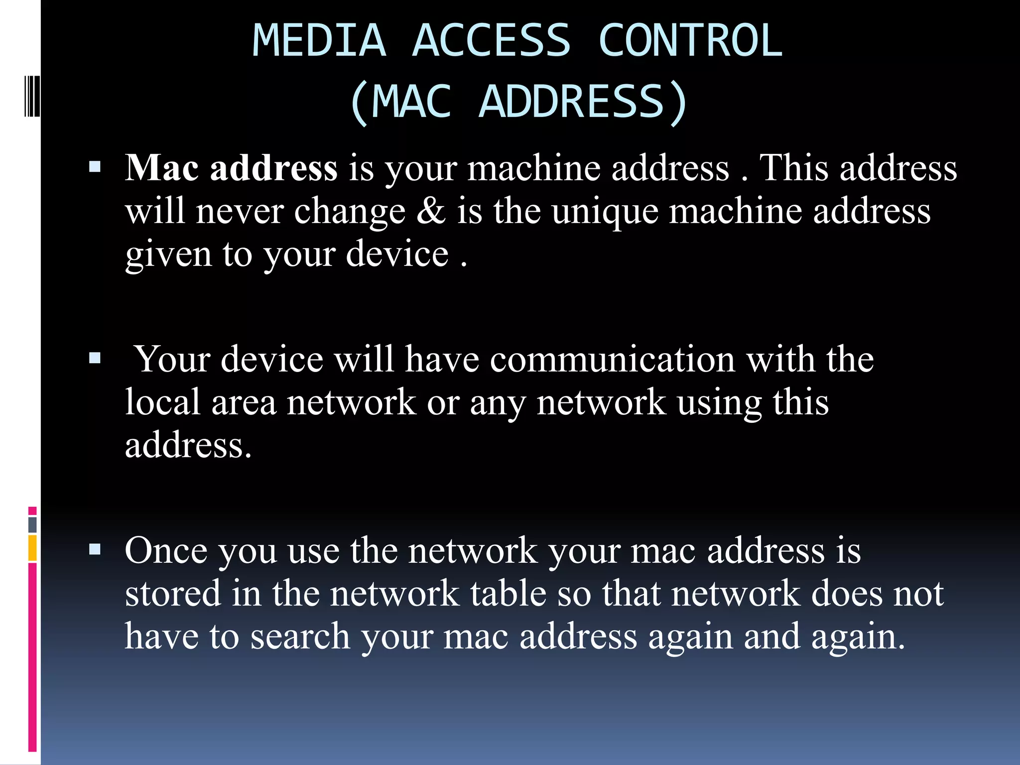 MEDIA ACCESS CONTROL
(MAC ADDRESS)
 Mac address is your machine address . This address
will never change & is the unique machine address
given to your device .
 Your device will have communication with the
local area network or any network using this
address.
 Once you use the network your mac address is
stored in the network table so that network does not
have to search your mac address again and again.
 