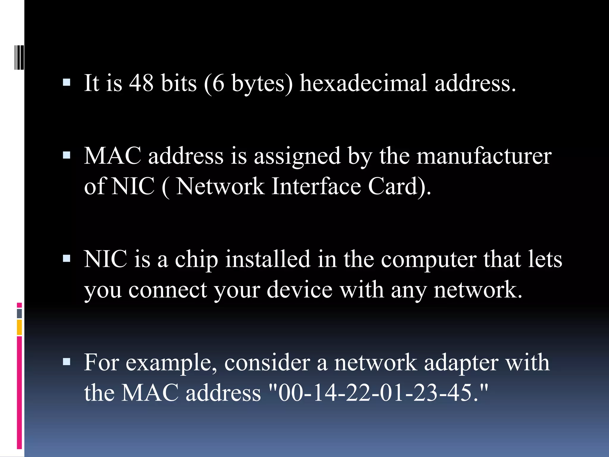  It is 48 bits (6 bytes) hexadecimal address.
 MAC address is assigned by the manufacturer
of NIC ( Network Interface Card).
 NIC is a chip installed in the computer that lets
you connect your device with any network.
 For example, consider a network adapter with
the MAC address "00-14-22-01-23-45."
 
