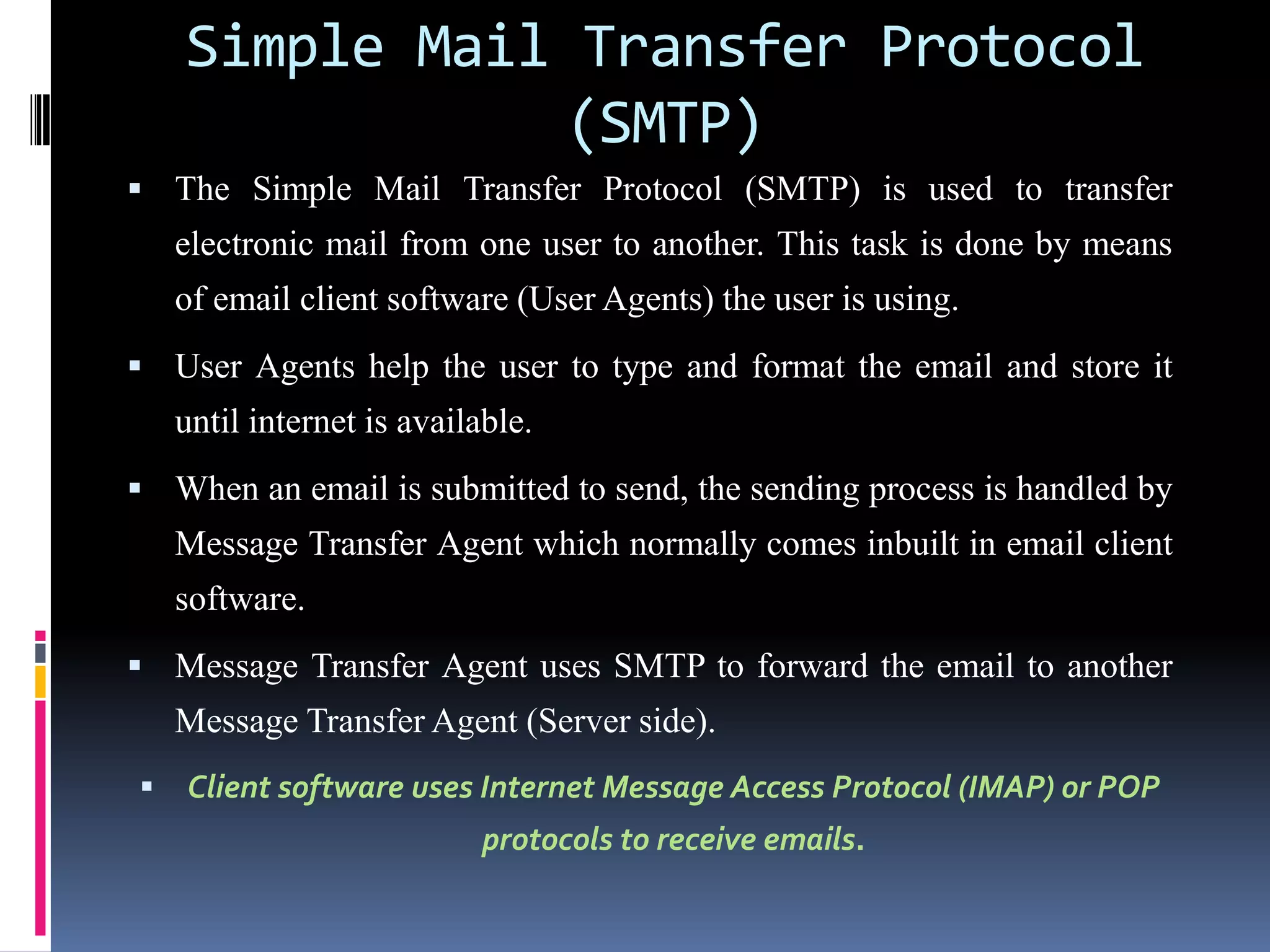 Simple Mail Transfer Protocol
(SMTP)
 The Simple Mail Transfer Protocol (SMTP) is used to transfer
electronic mail from one user to another. This task is done by means
of email client software (User Agents) the user is using.
 User Agents help the user to type and format the email and store it
until internet is available.
 When an email is submitted to send, the sending process is handled by
Message Transfer Agent which normally comes inbuilt in email client
software.
 Message Transfer Agent uses SMTP to forward the email to another
Message Transfer Agent (Server side).
 Client software uses Internet Message Access Protocol (IMAP) or POP
protocols to receive emails.
 