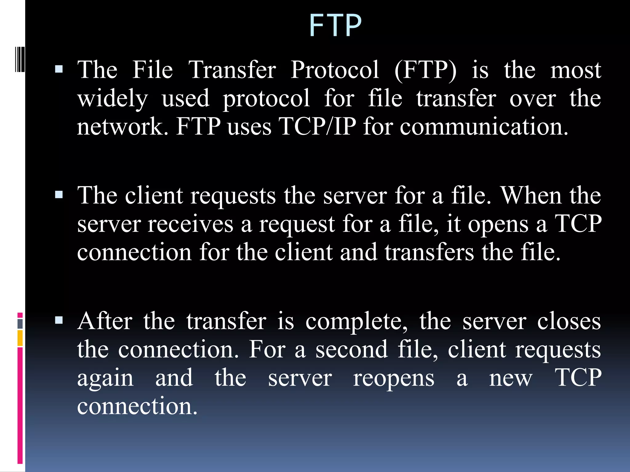 FTP
 The File Transfer Protocol (FTP) is the most
widely used protocol for file transfer over the
network. FTP uses TCP/IP for communication.
 The client requests the server for a file. When the
server receives a request for a file, it opens a TCP
connection for the client and transfers the file.
 After the transfer is complete, the server closes
the connection. For a second file, client requests
again and the server reopens a new TCP
connection.
 