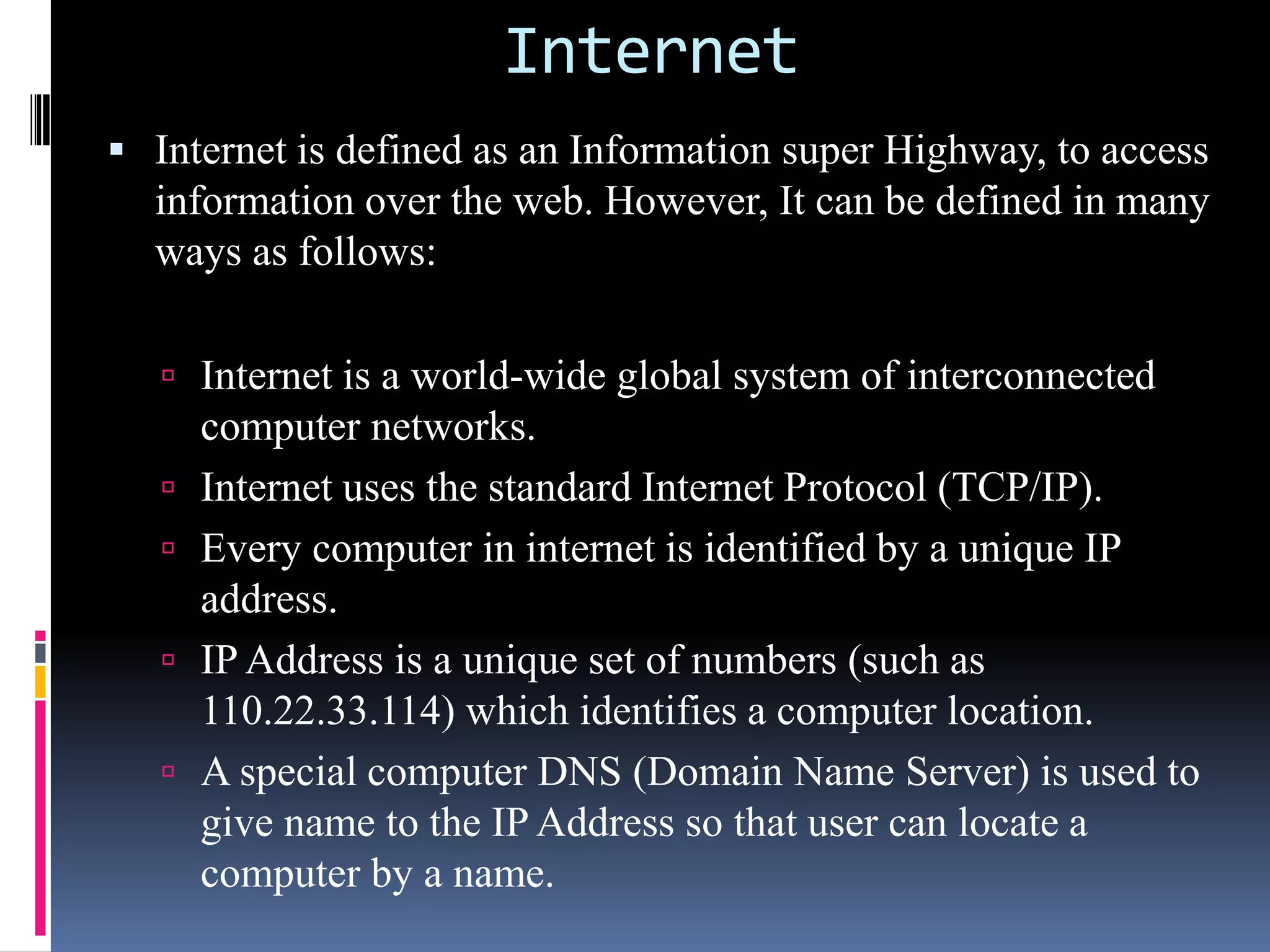 Internet
 Internet is defined as an Information super Highway, to access
information over the web. However, It can be defined in many
ways as follows:
 Internet is a world-wide global system of interconnected
computer networks.
 Internet uses the standard Internet Protocol (TCP/IP).
 Every computer in internet is identified by a unique IP
address.
 IP Address is a unique set of numbers (such as
110.22.33.114) which identifies a computer location.
 A special computer DNS (Domain Name Server) is used to
give name to the IP Address so that user can locate a
computer by a name.
 