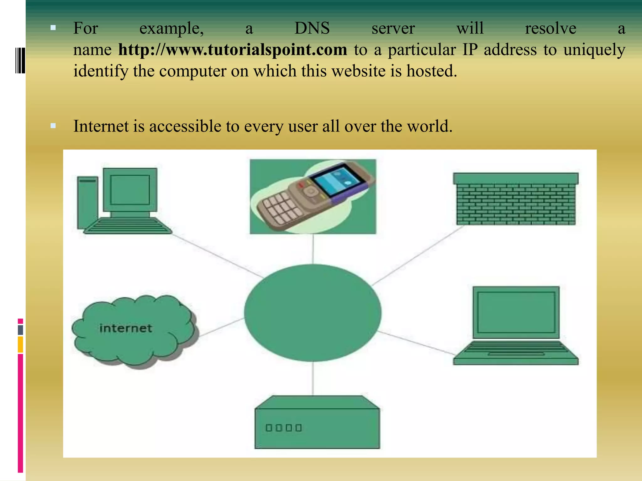  For example, a DNS server will resolve a
name http://www.tutorialspoint.com to a particular IP address to uniquely
identify the computer on which this website is hosted.
 Internet is accessible to every user all over the world.
 