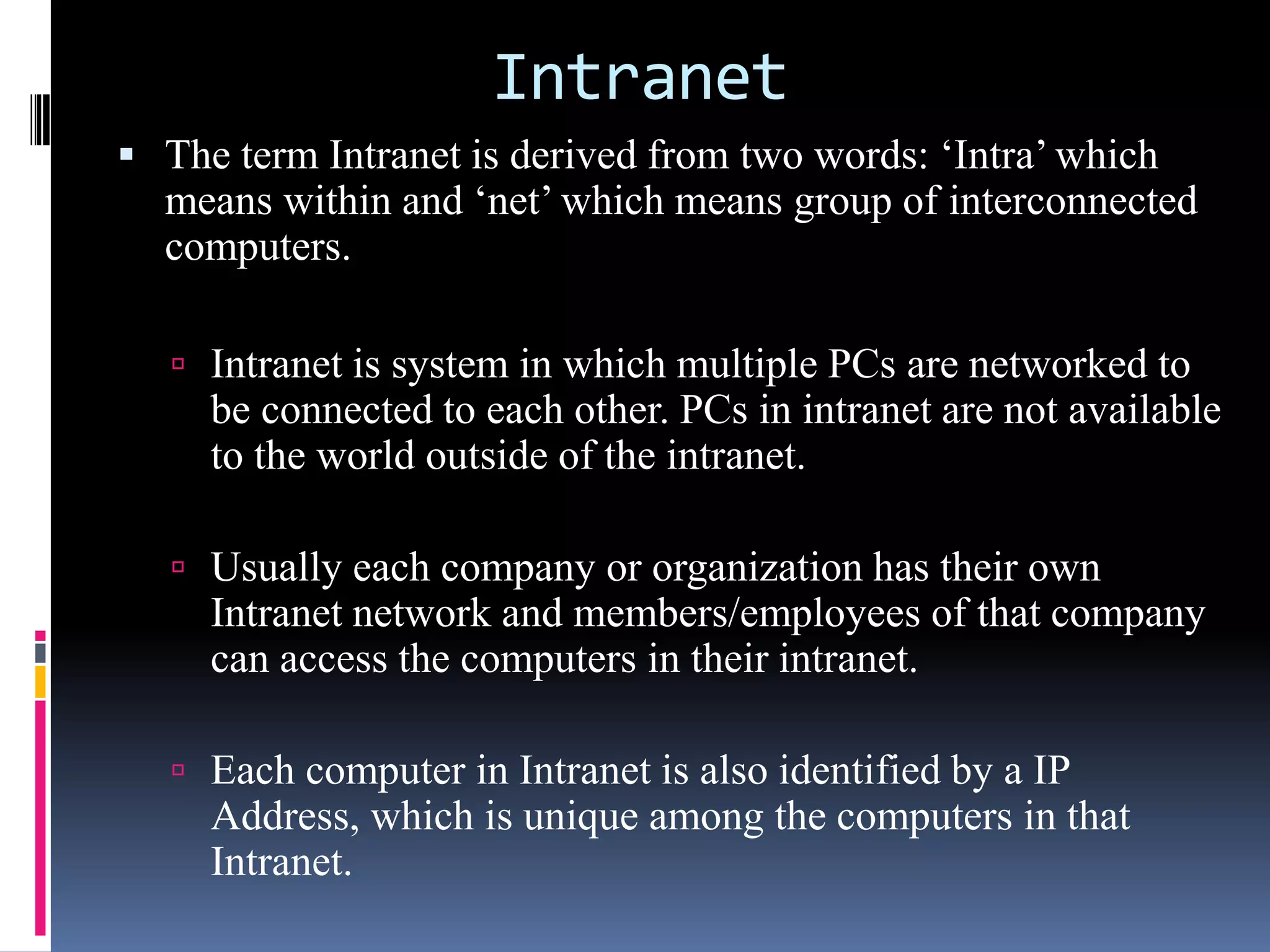 Intranet
 The term Intranet is derived from two words: ‘Intra’ which
means within and ‘net’ which means group of interconnected
computers.
 Intranet is system in which multiple PCs are networked to
be connected to each other. PCs in intranet are not available
to the world outside of the intranet.
 Usually each company or organization has their own
Intranet network and members/employees of that company
can access the computers in their intranet.
 Each computer in Intranet is also identified by a IP
Address, which is unique among the computers in that
Intranet.
 