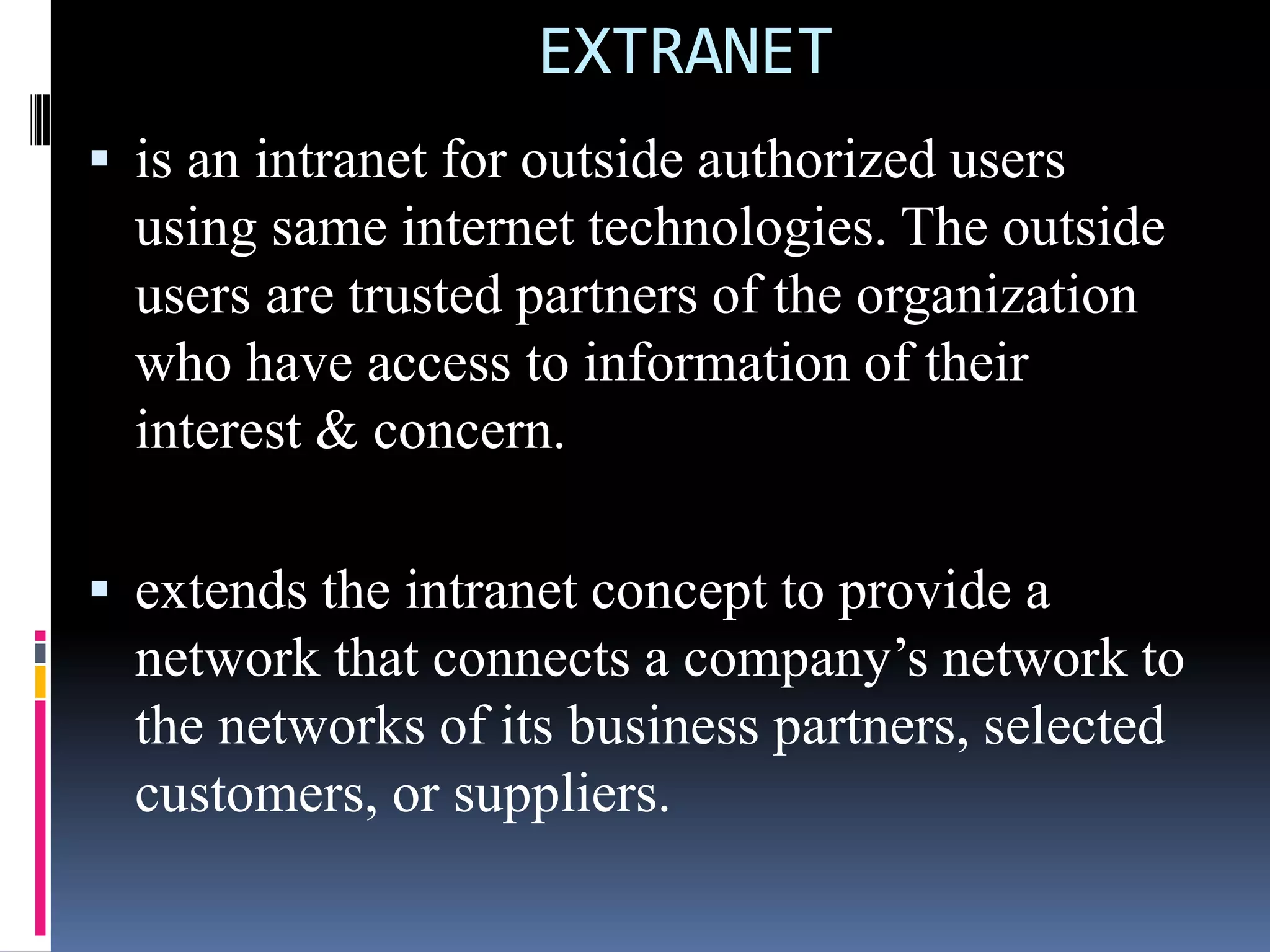 EXTRANET
 is an intranet for outside authorized users
using same internet technologies. The outside
users are trusted partners of the organization
who have access to information of their
interest & concern.
 extends the intranet concept to provide a
network that connects a company’s network to
the networks of its business partners, selected
customers, or suppliers.
 