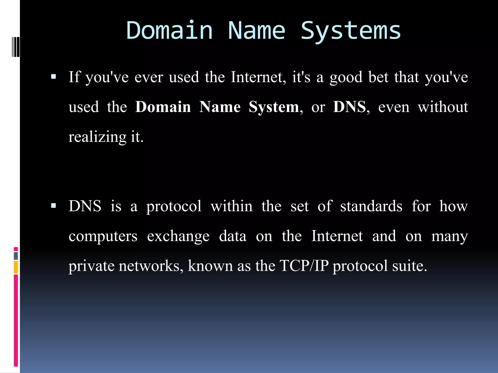 Domain Name Systems
 If you've ever used the Internet, it's a good bet that you've
used the Domain Name System, or DNS, even without
realizing it.
 DNS is a protocol within the set of standards for how
computers exchange data on the Internet and on many
private networks, known as the TCP/IP protocol suite.
 