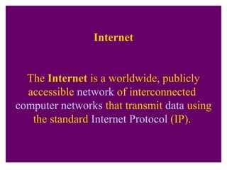 Internet
The Internet is a worldwide, publicly
accessible network of interconnected
computer networks that transmit data using
the standard Internet Protocol (IP).
 