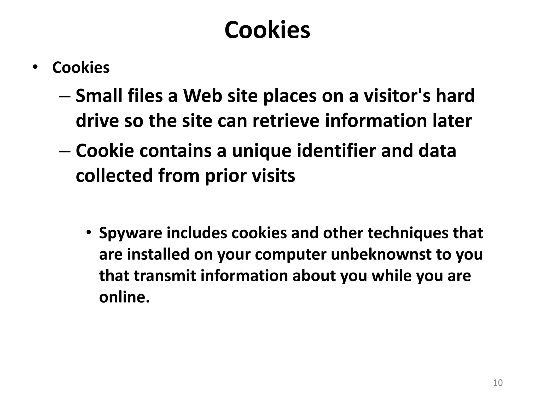 Cookies
• Cookies
– Small files a Web site places on a visitor's hard
drive so the site can retrieve information later
– Cookie contains a unique identifier and data
collected from prior visits
• Spyware includes cookies and other techniques that
are installed on your computer unbeknownst to you
that transmit information about you while you are
online.
10
 