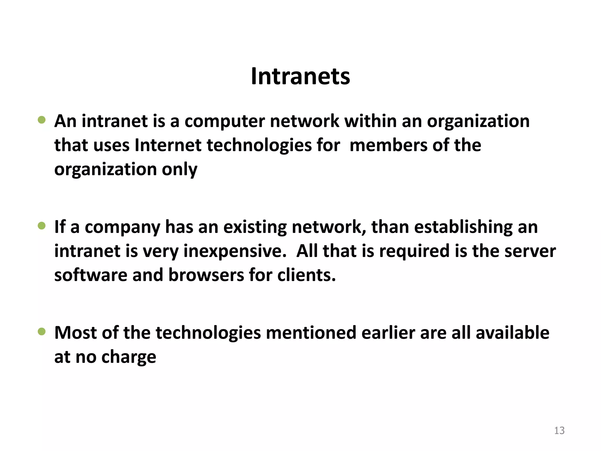 Intranets
 An intranet is a computer network within an organization
that uses Internet technologies for members of the
organization only
 If a company has an existing network, than establishing an
intranet is very inexpensive. All that is required is the server
software and browsers for clients.
 Most of the technologies mentioned earlier are all available
at no charge
13
 