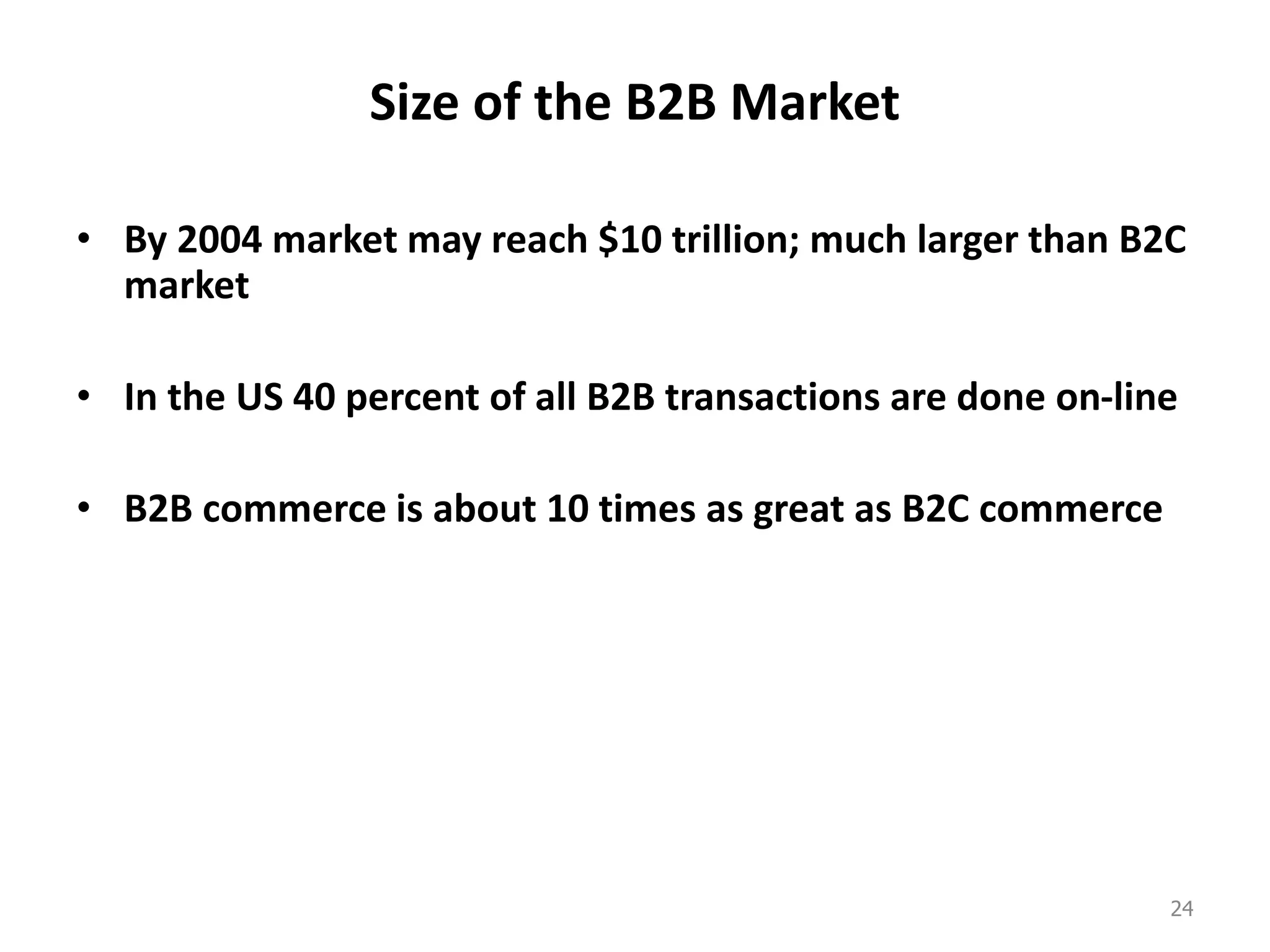 Size of the B2B Market
• By 2004 market may reach $10 trillion; much larger than B2C
market
• In the US 40 percent of all B2B transactions are done on-line
• B2B commerce is about 10 times as great as B2C commerce
24
 