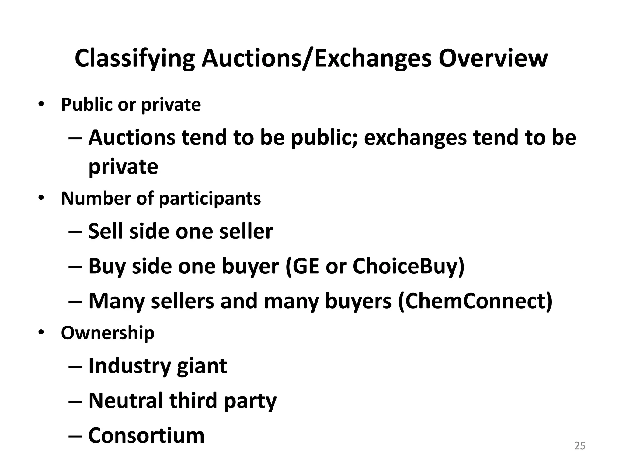 Classifying Auctions/Exchanges Overview
• Public or private
– Auctions tend to be public; exchanges tend to be
private
• Number of participants
– Sell side one seller
– Buy side one buyer (GE or ChoiceBuy)
– Many sellers and many buyers (ChemConnect)
• Ownership
– Industry giant
– Neutral third party
– Consortium 25
 