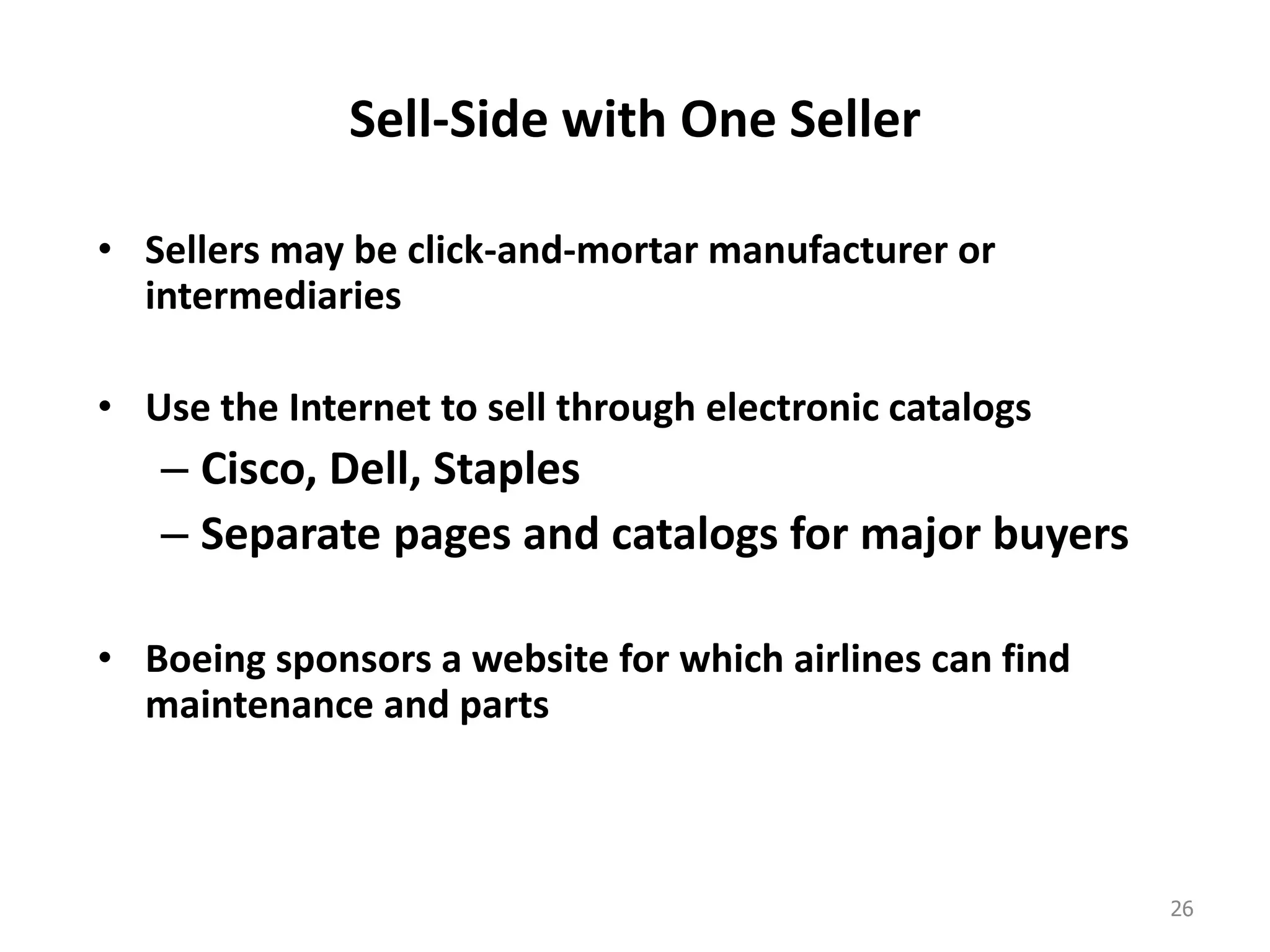 Sell-Side with One Seller
• Sellers may be click-and-mortar manufacturer or
intermediaries
• Use the Internet to sell through electronic catalogs
– Cisco, Dell, Staples
– Separate pages and catalogs for major buyers
• Boeing sponsors a website for which airlines can find
maintenance and parts
26
 