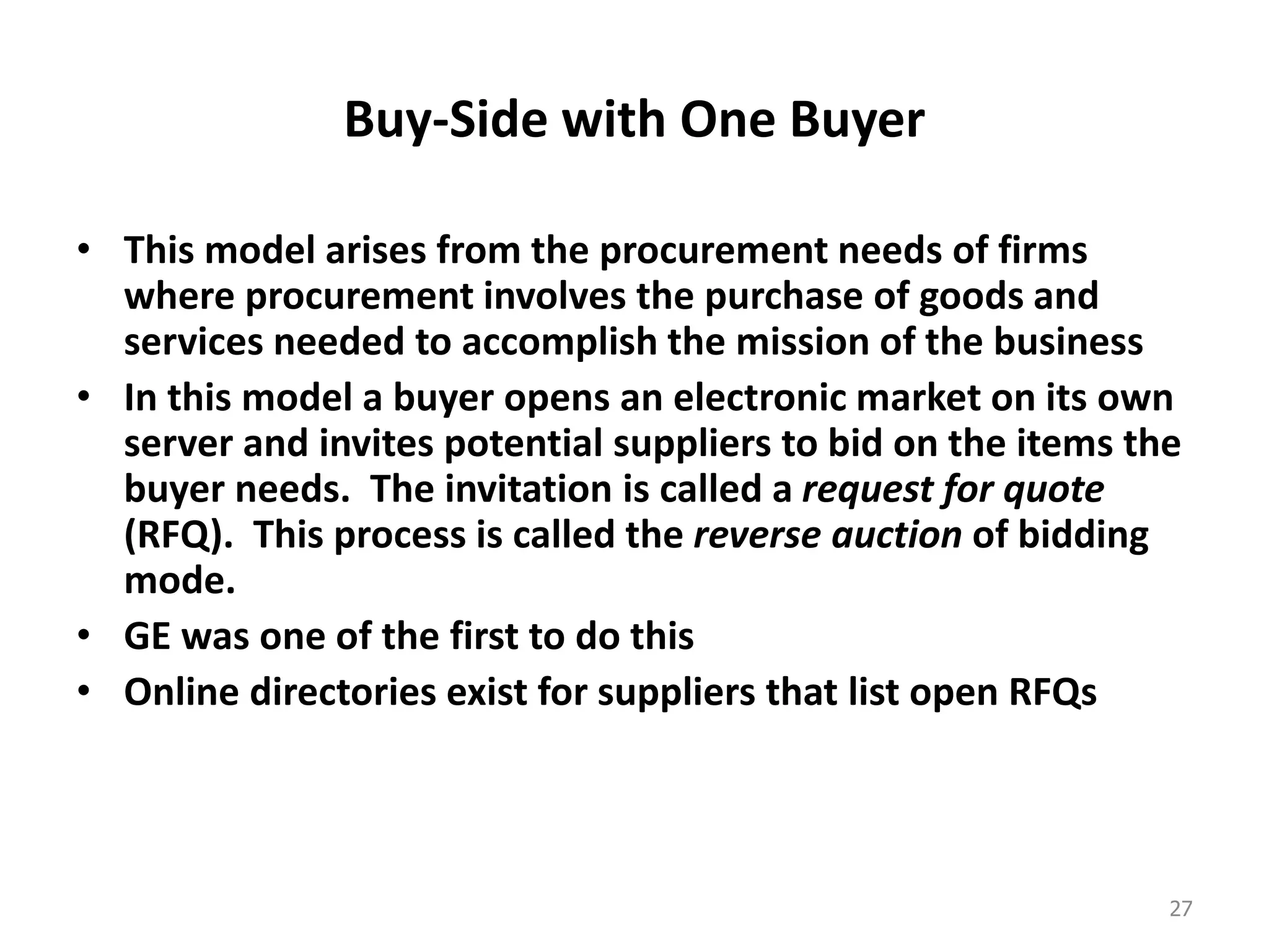 Buy-Side with One Buyer
• This model arises from the procurement needs of firms
where procurement involves the purchase of goods and
services needed to accomplish the mission of the business
• In this model a buyer opens an electronic market on its own
server and invites potential suppliers to bid on the items the
buyer needs. The invitation is called a request for quote
(RFQ). This process is called the reverse auction of bidding
mode.
• GE was one of the first to do this
• Online directories exist for suppliers that list open RFQs
27
 