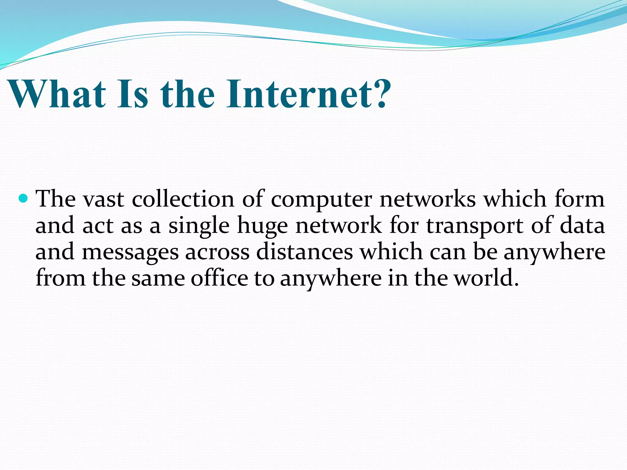 What Is the Internet?
 The vast collection of computer networks which form
and act as a single huge network for transport of data
and messages across distances which can be anywhere
from the same office to anywhere in the world.
 