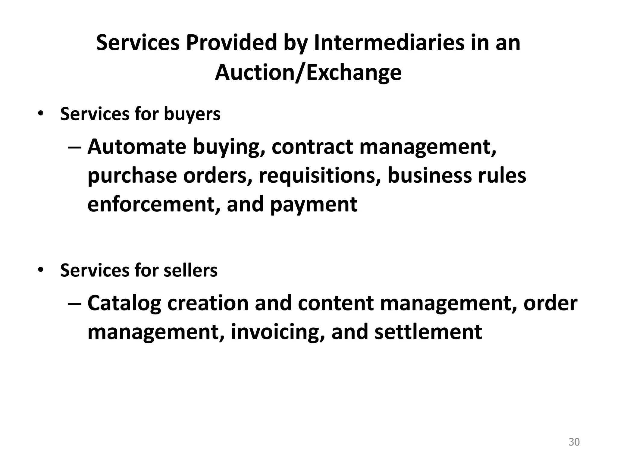 Services Provided by Intermediaries in an
Auction/Exchange
• Services for buyers
– Automate buying, contract management,
purchase orders, requisitions, business rules
enforcement, and payment
• Services for sellers
– Catalog creation and content management, order
management, invoicing, and settlement
30
 