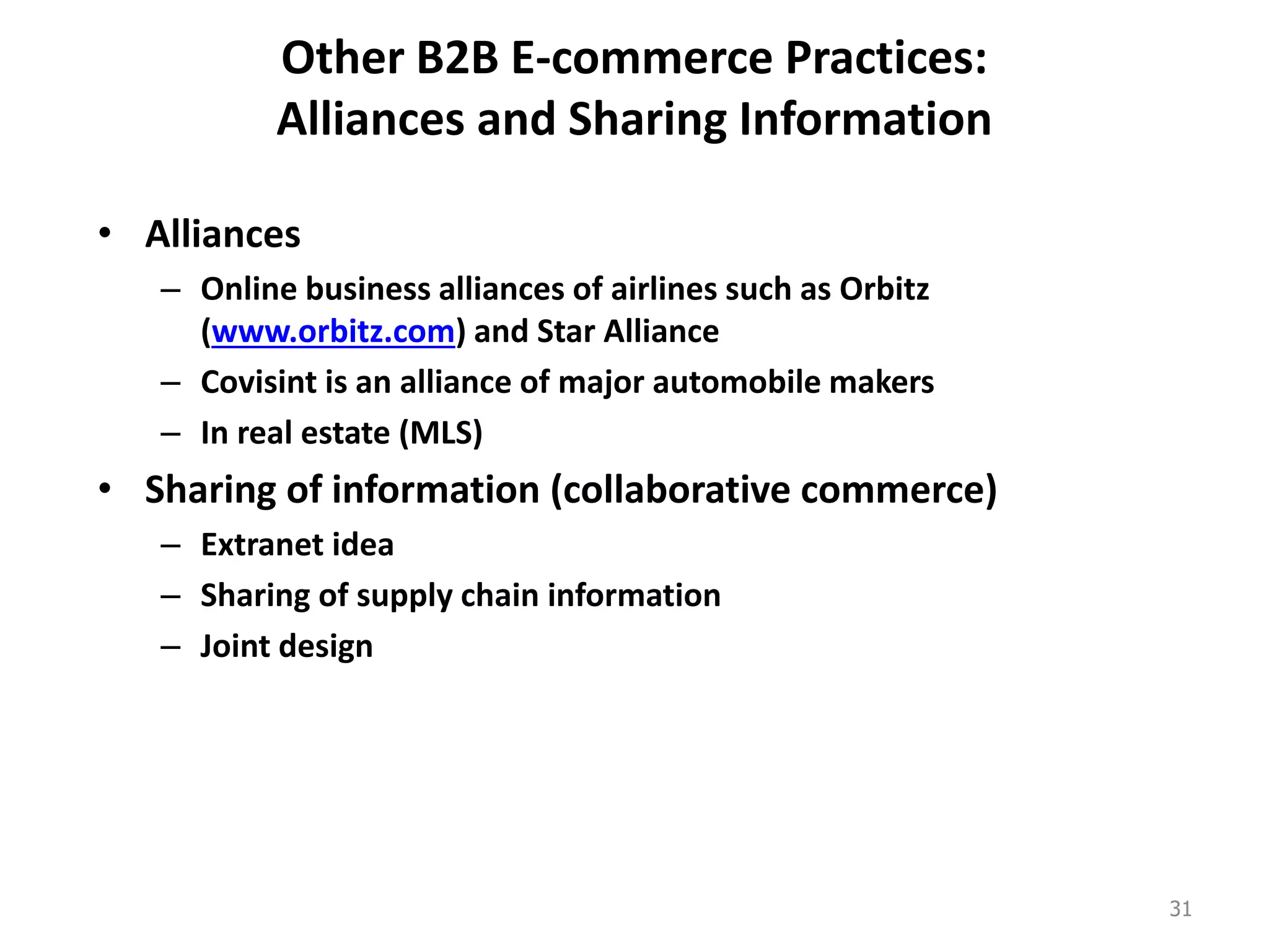 Other B2B E-commerce Practices:
Alliances and Sharing Information
• Alliances
– Online business alliances of airlines such as Orbitz
(www.orbitz.com) and Star Alliance
– Covisint is an alliance of major automobile makers
– In real estate (MLS)
• Sharing of information (collaborative commerce)
– Extranet idea
– Sharing of supply chain information
– Joint design
31
 