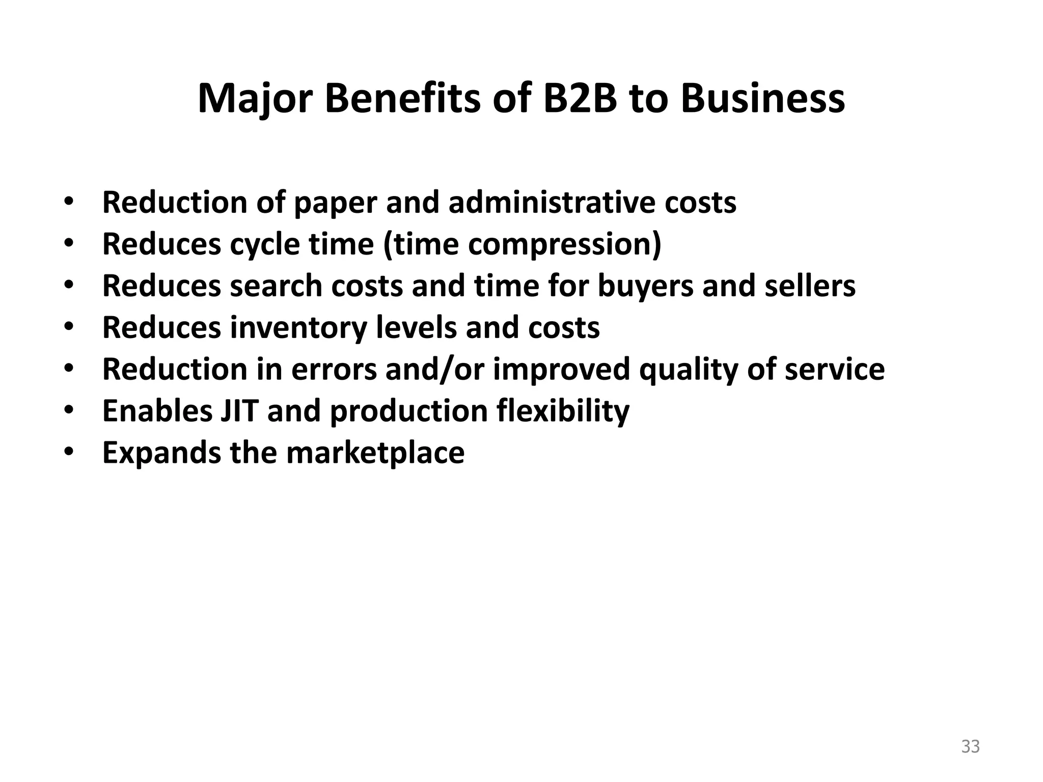 Major Benefits of B2B to Business
• Reduction of paper and administrative costs
• Reduces cycle time (time compression)
• Reduces search costs and time for buyers and sellers
• Reduces inventory levels and costs
• Reduction in errors and/or improved quality of service
• Enables JIT and production flexibility
• Expands the marketplace
33
 