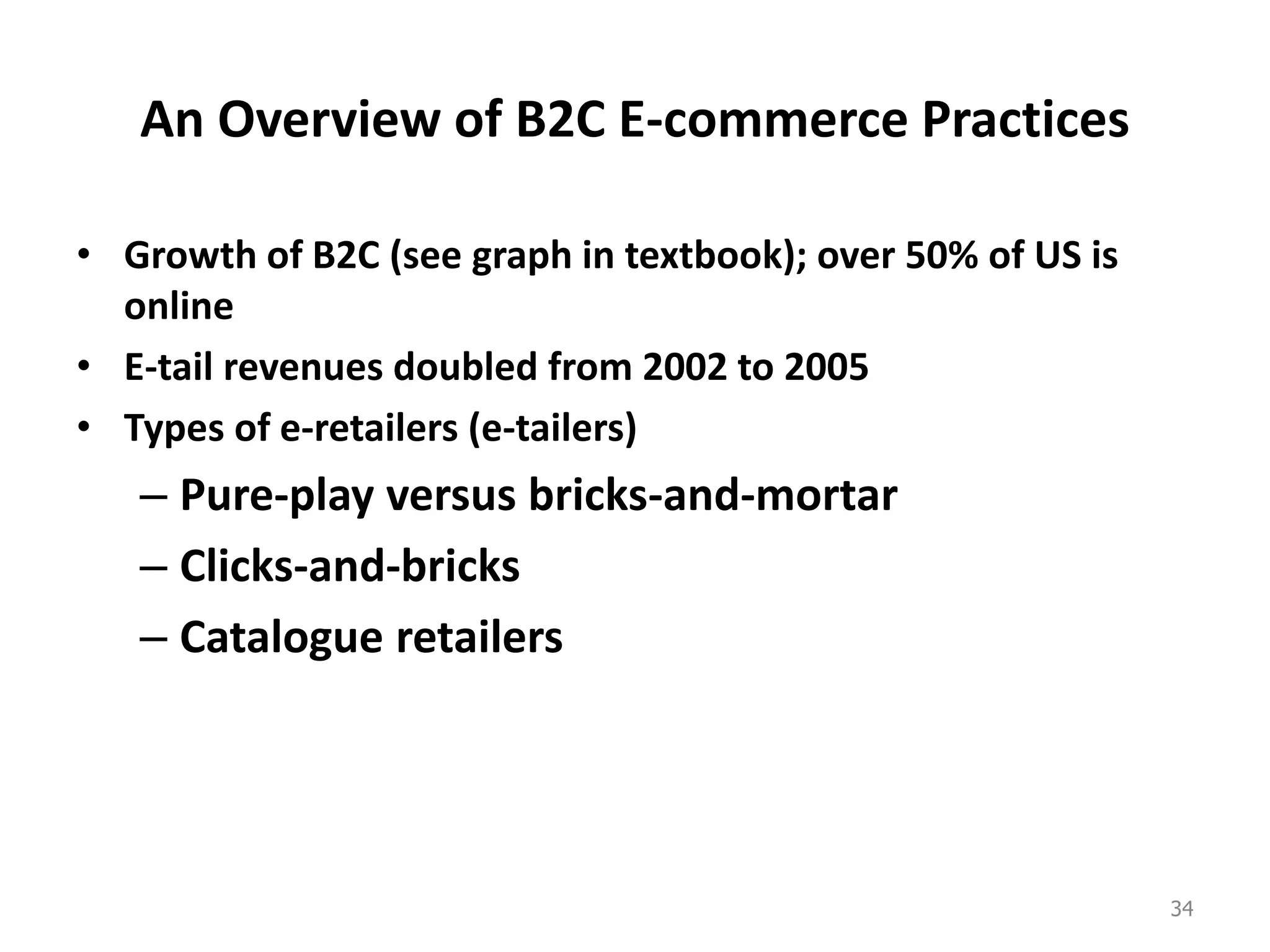 An Overview of B2C E-commerce Practices
• Growth of B2C (see graph in textbook); over 50% of US is
online
• E-tail revenues doubled from 2002 to 2005
• Types of e-retailers (e-tailers)
– Pure-play versus bricks-and-mortar
– Clicks-and-bricks
– Catalogue retailers
34
 