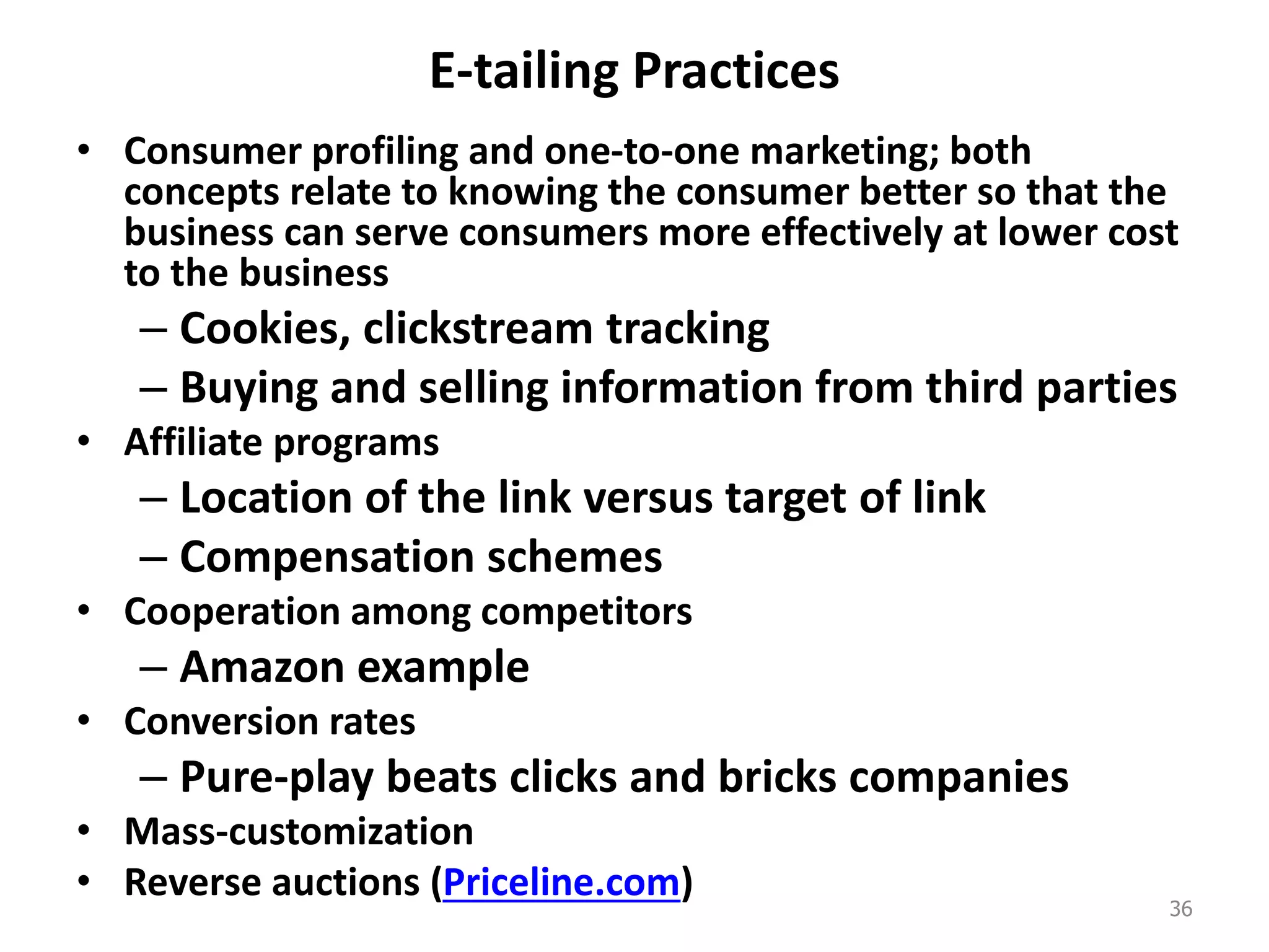 E-tailing Practices
• Consumer profiling and one-to-one marketing; both
concepts relate to knowing the consumer better so that the
business can serve consumers more effectively at lower cost
to the business
– Cookies, clickstream tracking
– Buying and selling information from third parties
• Affiliate programs
– Location of the link versus target of link
– Compensation schemes
• Cooperation among competitors
– Amazon example
• Conversion rates
– Pure-play beats clicks and bricks companies
• Mass-customization
• Reverse auctions (Priceline.com) 36
 