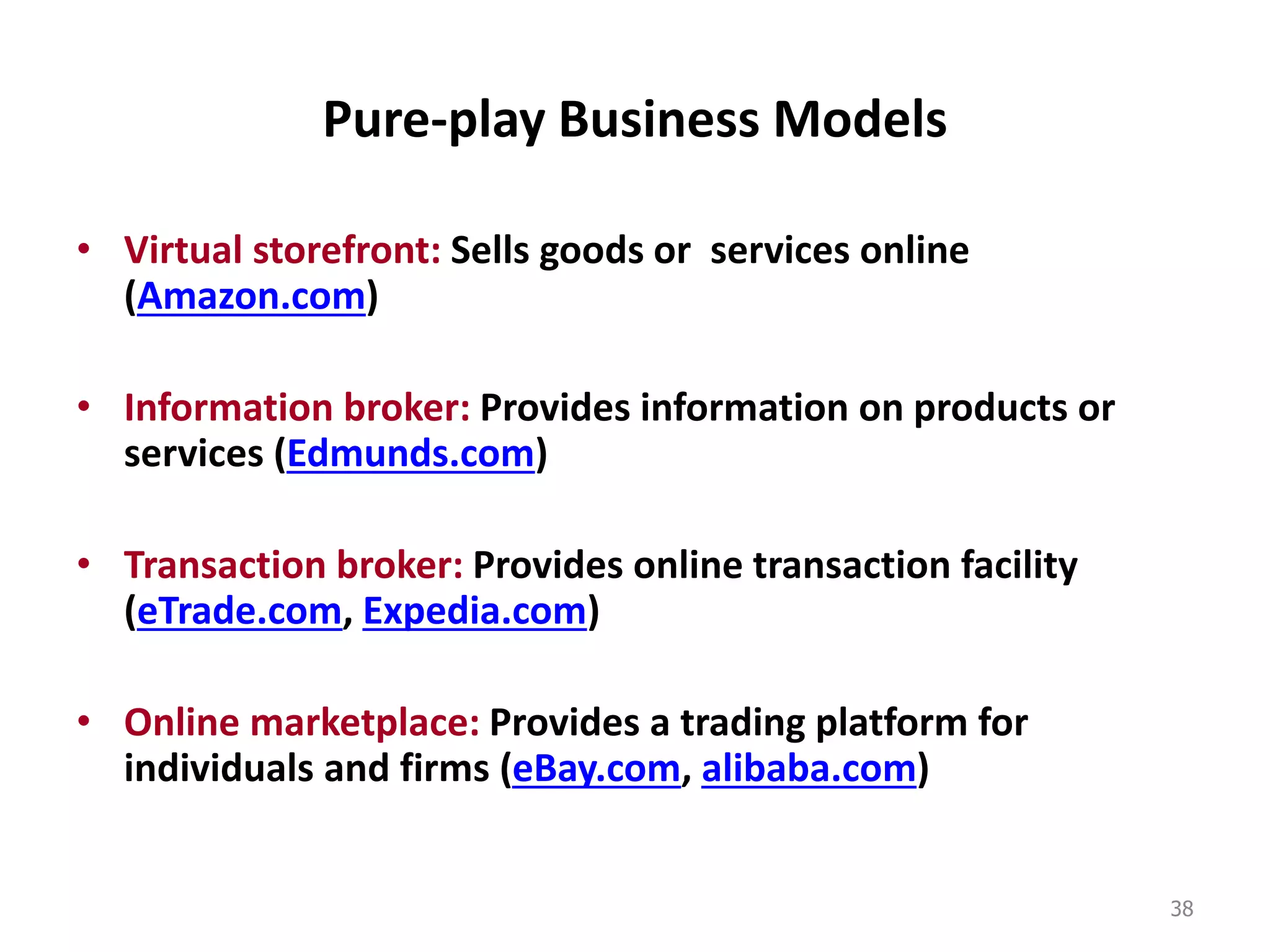 Pure-play Business Models
• Virtual storefront: Sells goods or services online
(Amazon.com)
• Information broker: Provides information on products or
services (Edmunds.com)
• Transaction broker: Provides online transaction facility
(eTrade.com, Expedia.com)
• Online marketplace: Provides a trading platform for
individuals and firms (eBay.com, alibaba.com)
38
 