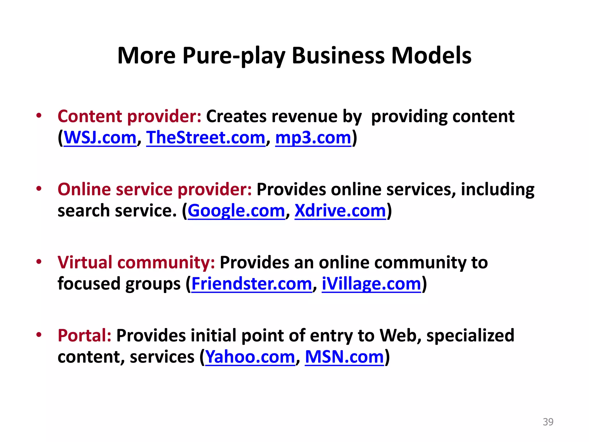 More Pure-play Business Models
• Content provider: Creates revenue by providing content
(WSJ.com, TheStreet.com, mp3.com)
• Online service provider: Provides online services, including
search service. (Google.com, Xdrive.com)
• Virtual community: Provides an online community to
focused groups (Friendster.com, iVillage.com)
• Portal: Provides initial point of entry to Web, specialized
content, services (Yahoo.com, MSN.com)
39
 