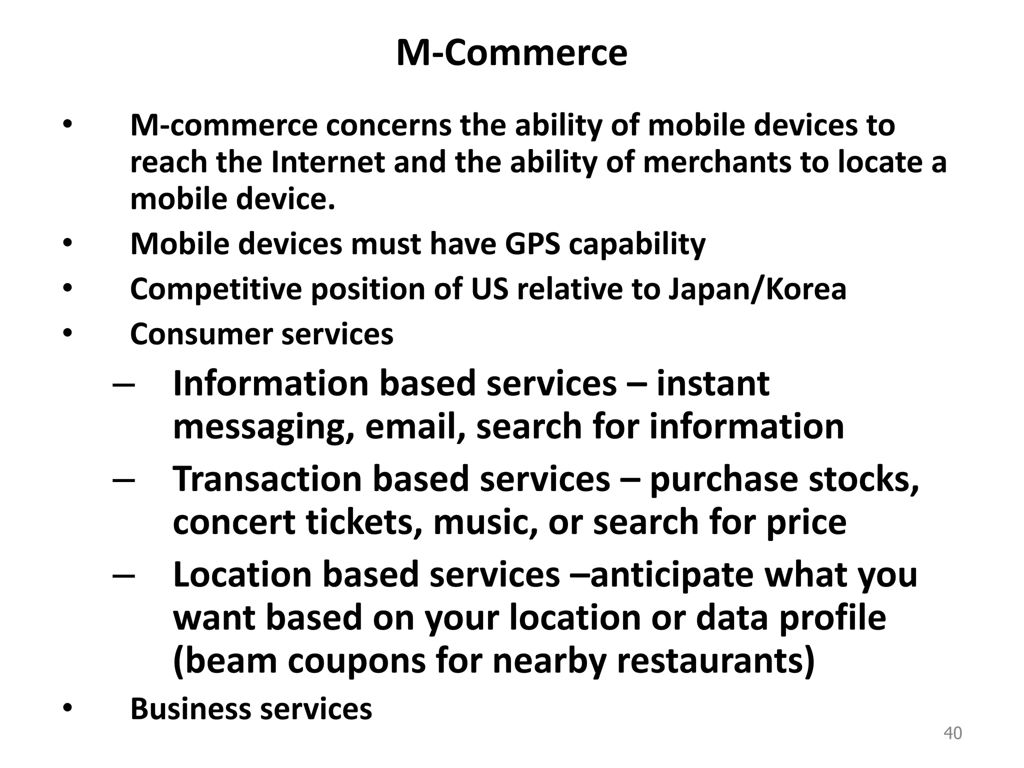 M-Commerce
• M-commerce concerns the ability of mobile devices to
reach the Internet and the ability of merchants to locate a
mobile device.
• Mobile devices must have GPS capability
• Competitive position of US relative to Japan/Korea
• Consumer services
– Information based services – instant
messaging, email, search for information
– Transaction based services – purchase stocks,
concert tickets, music, or search for price
– Location based services –anticipate what you
want based on your location or data profile
(beam coupons for nearby restaurants)
• Business services
40
 
