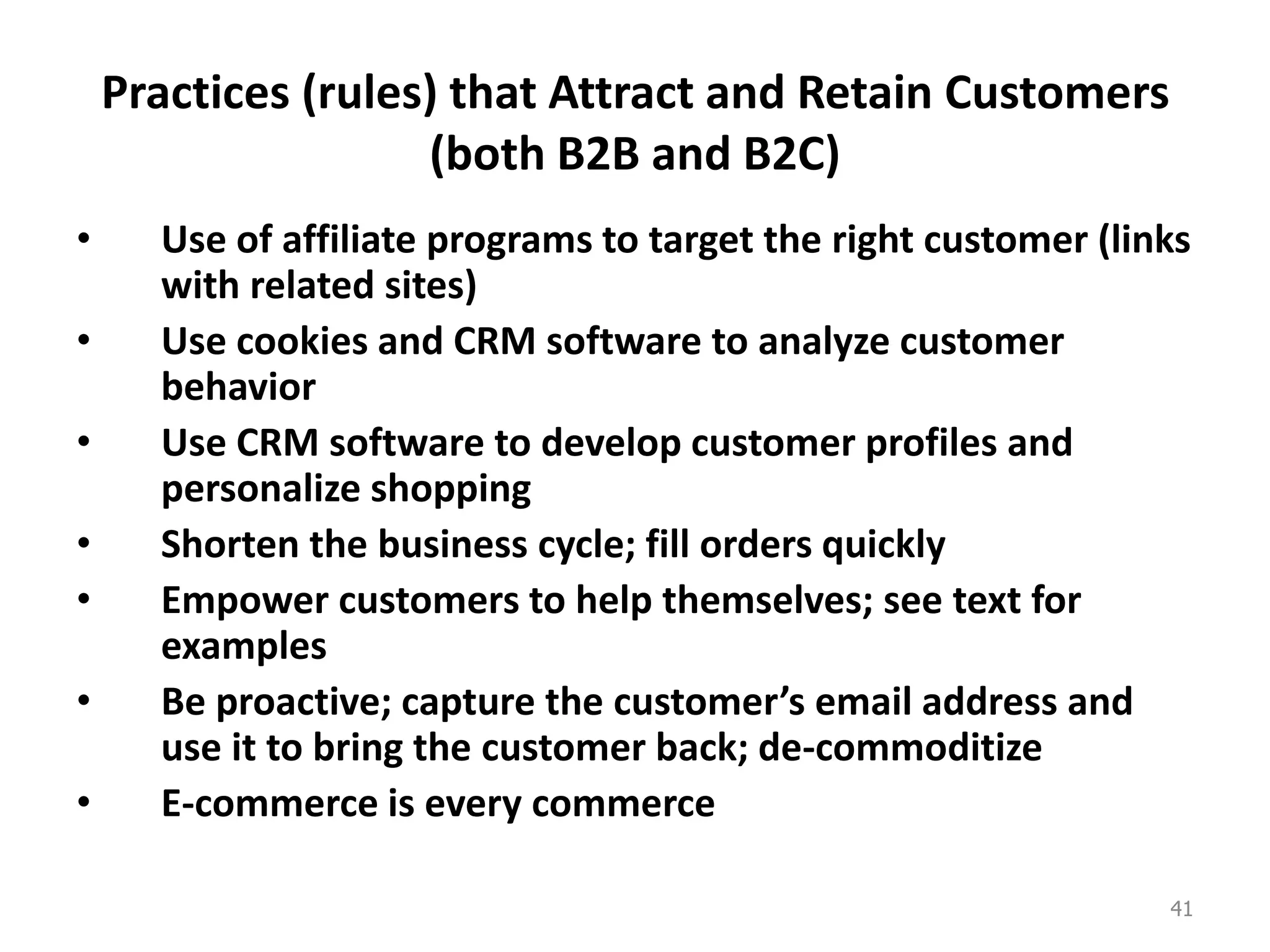 Practices (rules) that Attract and Retain Customers
(both B2B and B2C)
• Use of affiliate programs to target the right customer (links
with related sites)
• Use cookies and CRM software to analyze customer
behavior
• Use CRM software to develop customer profiles and
personalize shopping
• Shorten the business cycle; fill orders quickly
• Empower customers to help themselves; see text for
examples
• Be proactive; capture the customer’s email address and
use it to bring the customer back; de-commoditize
• E-commerce is every commerce
41
 