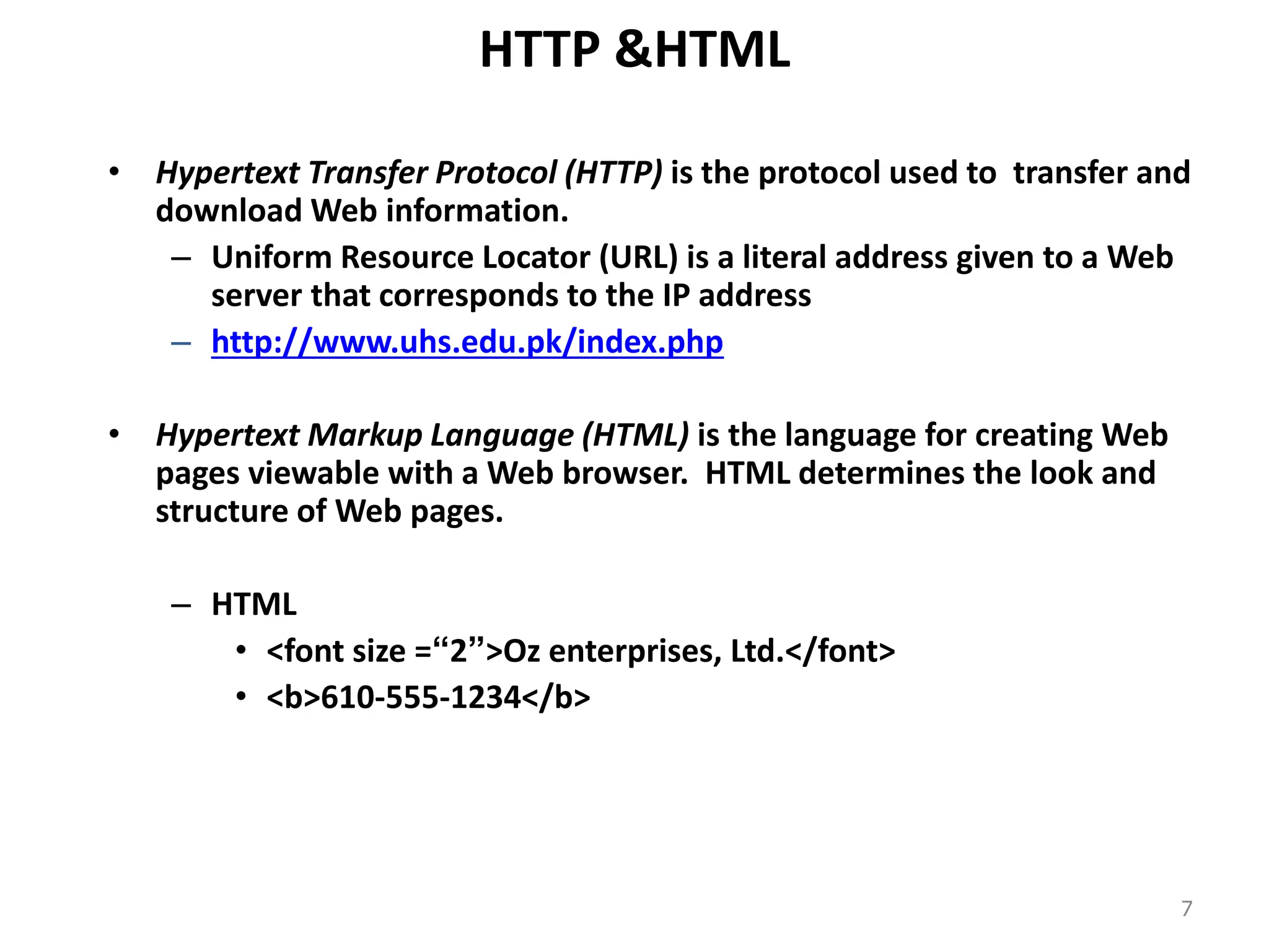 HTTP &HTML
• Hypertext Transfer Protocol (HTTP) is the protocol used to transfer and
download Web information.
– Uniform Resource Locator (URL) is a literal address given to a Web
server that corresponds to the IP address
– http://www.uhs.edu.pk/index.php
• Hypertext Markup Language (HTML) is the language for creating Web
pages viewable with a Web browser. HTML determines the look and
structure of Web pages.
– HTML
• <font size =“2”>Oz enterprises, Ltd.</font>
• <b>610-555-1234</b>
7
 