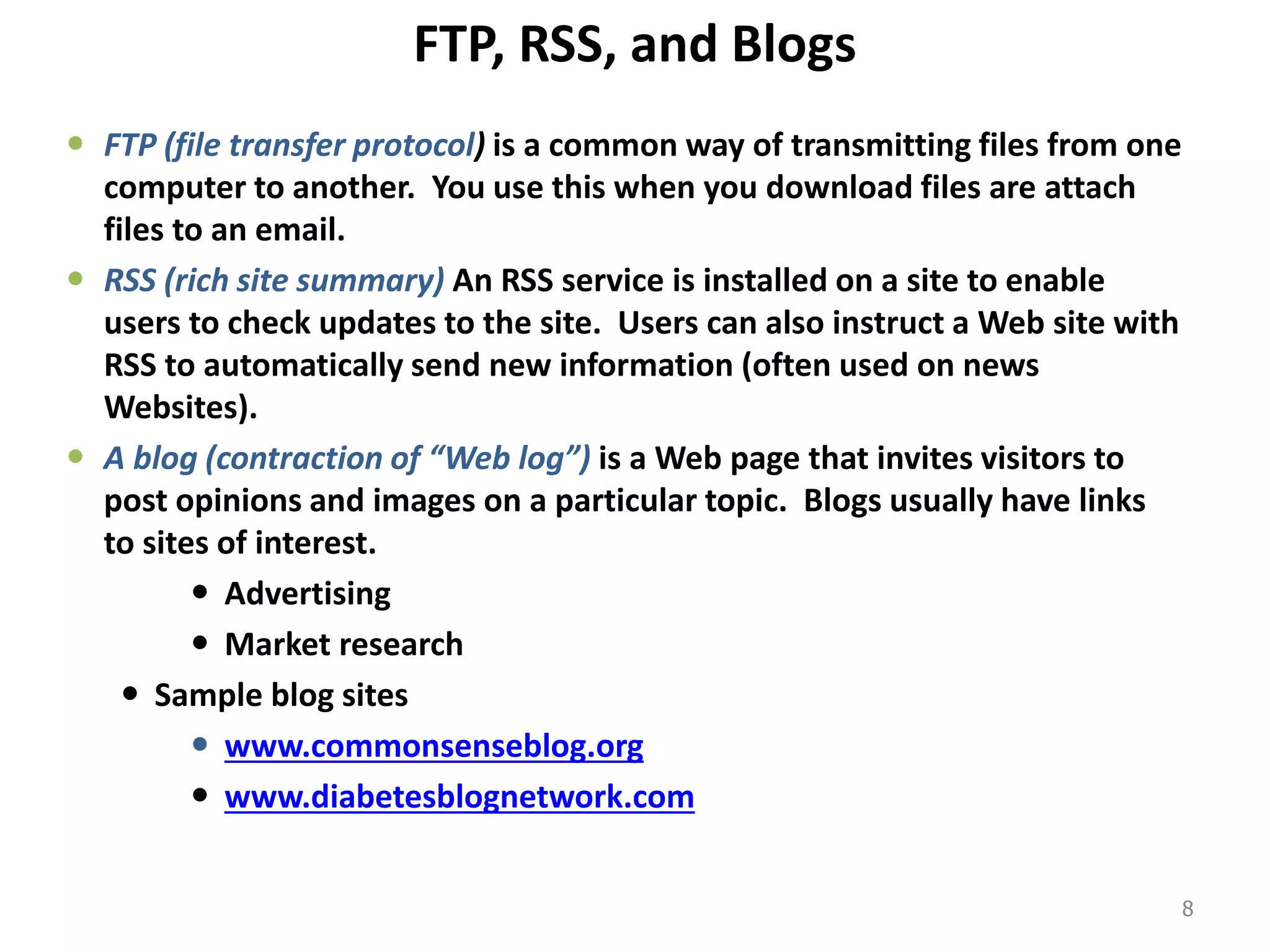 FTP, RSS, and Blogs
 FTP (file transfer protocol) is a common way of transmitting files from one
computer to another. You use this when you download files are attach
files to an email.
 RSS (rich site summary) An RSS service is installed on a site to enable
users to check updates to the site. Users can also instruct a Web site with
RSS to automatically send new information (often used on news
Websites).
 A blog (contraction of “Web log”) is a Web page that invites visitors to
post opinions and images on a particular topic. Blogs usually have links
to sites of interest.
 Advertising
 Market research
 Sample blog sites
 www.commonsenseblog.org
 www.diabetesblognetwork.com
8
 