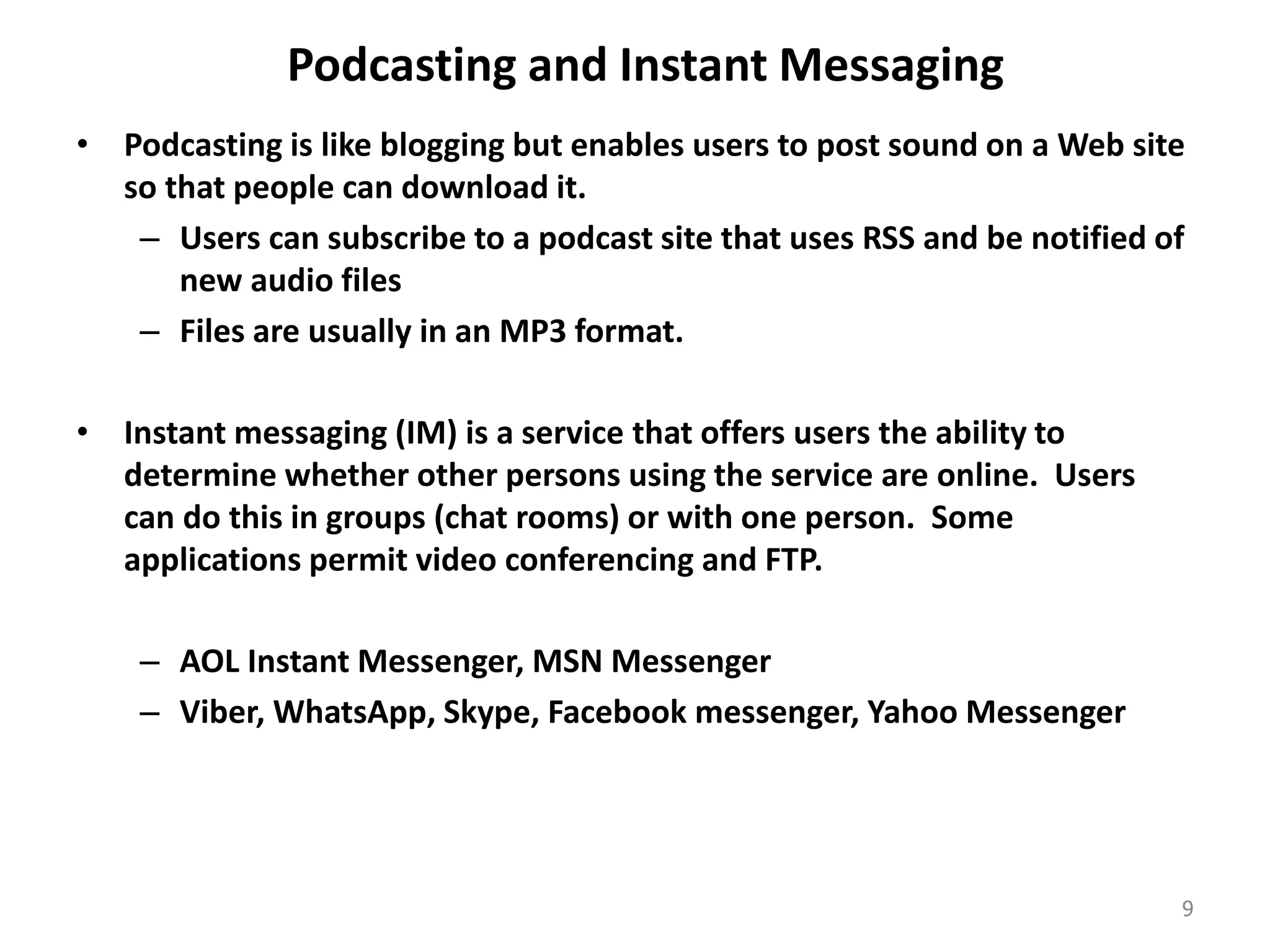 Podcasting and Instant Messaging
• Podcasting is like blogging but enables users to post sound on a Web site
so that people can download it.
– Users can subscribe to a podcast site that uses RSS and be notified of
new audio files
– Files are usually in an MP3 format.
• Instant messaging (IM) is a service that offers users the ability to
determine whether other persons using the service are online. Users
can do this in groups (chat rooms) or with one person. Some
applications permit video conferencing and FTP.
– AOL Instant Messenger, MSN Messenger
– Viber, WhatsApp, Skype, Facebook messenger, Yahoo Messenger
9
 