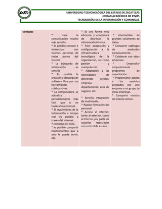 UNIVERSIDAD TECNONOLÓGICA DEL ESTADO DE ZACATECAS 
UNIDAD ACADÉMICA DE PINOS 
TECNOLOGÍAS DE LA INFORMACIÓN Y COMUNICAC 
Ventajas 
*  Hace  la 
comunicación  mucho 
más sencilla. 
* Es posible conocer e 
interactuar  con 
muchas  personas  de 
todas  partes  del 
mundo. 
*  La  búsqueda  de 
información  es 
sencilla 
*  Es  posible  la 
creación y descarga de 
software libre por sus 
herramientas 
colaborativas. 
*  La  computadora  se 
actualiza 
periódicamente  más 
fácil  que  si  no 
tuviéramos internet. 
* El seguimiento de la 
información  a  tiempo 
real  es  posible  a 
través del Internet. 
* comercio en línea 
* es posible compartir 
conocimientos  que  a 
otro  le  puede  servir, 
etc. 
*  Es  una  forma  muy 
eficiente  y  económica 
de  distribuir  la 
información interna. 
*  Fácil  adaptación  y 
configuración  a  la 
infraestructura 
tecnológica  de  la 
organización,  así  como 
gestión  y 
manipulación. 
*  Adaptación  a  las 
necesidades  de 
diferentes  niveles: 
empresa, 
departamento, área de 
negocio, etc. 
*  Sencilla  integración 
de multimedia. 
* Rápida formación del 
personal. 
*  Acceso  al  internet, 
tanto al exterior, como 
al interior, por parte de 
usuarios  registrados 
con control de acceso. 
*  Intercambio  de 
grandes volúmenes de 
datos. 
* Compartir catálogos 
de  productos 
exclusivamente. 
*  Colaborar  con  otras 
empresas. 
*  Desarrollar 
conjuntamente 
programas  de 
capacitación. 
* Proporcionar acceso 
a  los  servicios 
prestados  por  una 
empresa a un grupo de 
otras empresas. 
*  Compartir  noticias 
de interés común.
 