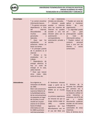 UNIVERSIDAD TECNONOLÓGICA DEL ESTADO DE ZACATECAS 
UNIDAD ACADÉMICA DE PINOS 
TECNOLOGÍAS DE LA INFORMACIÓN Y COMUNICAC 
Desventajas 
* es común encontrar 
información basura. 
*  Te  genera  una  gran 
dependencia  o  vicio 
del  internet, 
descuidándote  de 
muchas  cosas 
personales  o 
laborales. 
*  Hace  que  los 
estudiantes  se 
esfuercen  menos  en 
hacer sus tareas. 
*  El  principal  puente 
de  la  piratería  es  el 
internet 
*  Distrae  a  los 
empleados  en  su 
trabajo. 
*  Dependencia  de 
energía  eléctrica.  Si 
hay  un  corte  de 
energía  en  la  casa, 
adiós internet 
*  Hace  que  nazcan 
otros  males  tales 
como el virus, etc. 
*  Las  inversiones 
iníciales son elevadas. 
*  Intranet  puede 
acceder  a  internet, 
pero  los  usuarios  de 
internet  no  pueden 
acceder  a  una  red 
intranet  salvo  con  la 
autorización 
correspondiente, 
autorización  privada  y 
secreta. 
* Pueden ser caros de 
aplicar  y  mantener 
dentro  de  una 
organización. 
*  La  seguridad  puede 
ser  una  gran 
preocupación  cuando 
se  trate  de 
información valiosa. 
*  Pueden  reducir  el 
contacto  personal 
(cara  a  cara  con  los 
clientes  y  socios 
comerciales. 
Antecedentes  Sus orígenes se 
remontan a la década 
de 1960. 
Klein rock convenció a 
Lawrence Roberts de 
la factibilidad teórica 
de las comunicaciones 
vía paquetes en lugar 
de circuitos, lo cual 
resultó ser un gran 
avance en el camino 
hacia el trabajo 
informático en red. 
En 1969 La primera 
red interconectada 
El  fenómeno  intranet 
surge  a  partir  de  la 
experiencia  exitosa  de 
WWW  en  el  mundo 
Internet. 
La  primera  experiencia 
de  Intranet  de  que  se 
tenga  noticia  surge  en 
1992,  cuando 
ingenieros  de  Sun 
MicroSystems  ven  en 
el  uso  del  Web  una 
El  término  de  la 
extranet  fue  utilizado 
por  primera  vez  a 
finales de los años 90, 
se empezó a utilizar en 
varias  industrias  y 
empresas, con el fin de 
que  a  ciertos 
documentos  pudieran 
acceder vía red ciertos 
trabajadores 
autorizados  de  estas 
empresas. 
Pero,  el  término  de  la
 