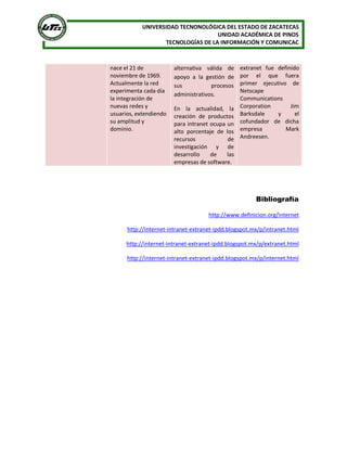 UNIVERSIDAD TECNONOLÓGICA DEL ESTADO DE ZACATECAS 
UNIDAD ACADÉMICA DE PINOS 
TECNOLOGÍAS DE LA INFORMACIÓN Y COMUNICAC 
nace el 21 de 
noviembre de 1969. 
Actualmente la red 
experimenta cada día 
la integración de 
nuevas redes y 
usuarios, extendiendo 
su amplitud y 
dominio. 
alternativa  válida  de 
apoyo  a  la  gestión  de 
sus  procesos 
administrativos. 
En  la  actualidad,  la 
creación  de  productos 
para intranet ocupa un 
alto  porcentaje  de  los 
recursos  de 
investigación  y  de 
desarrollo  de  las 
empresas de software. 
extranet  fue  definido 
por  el  que  fuera 
primer  ejecutivo  de 
Netscape 
Communications 
Corporation  Jim 
Barksdale  y  el 
cofundador  de  dicha 
empresa  Mark 
Andreesen. 
Bibliografía 
http://www.definicion.org/internet 
http://internet‐intranet‐extranet‐ipdd.blogspot.mx/p/intranet.html 
http://internet‐intranet‐extranet‐ipdd.blogspot.mx/p/extranet.html 
http://internet‐intranet‐extranet‐ipdd.blogspot.mx/p/internet.html
 