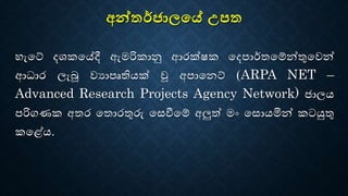 අන්තර්ජාලයේ උපත
හැටේ දශකටේදී ඇමරිකානු ආරක්ෂක ටදපාර්තටේන්තුටෙන්
ආධාර ලැබූ ෙයාපෘතියක් වූ අපාටෙේ (ARPA NET –
Advanced Research Projects Agency Network) ජාලය
පරිගණක අතර ටතොරතුරු ටෙවීටේ අලුත් මං ටෙොයමින් කටයුතු
කට ේය.
 