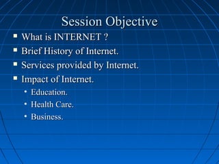 Session Objective





What is INTERNET ?
Brief History of Internet.
Services provided by Internet.
Impact of Internet.
• Education.
• Health Care.
• Business.

 