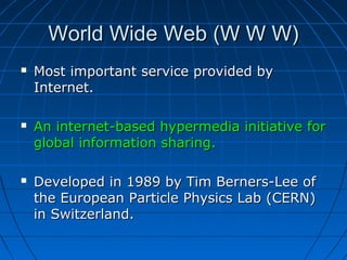 World Wide Web (W W W)






Most important service provided by
Internet.
An internet-based hypermedia initiative for
global information sharing.
Developed in 1989 by Tim Berners-Lee of
the European Particle Physics Lab (CERN)
in Switzerland.

 