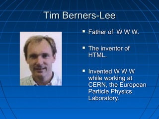 Tim Berners-Lee


Father of W W W.



The inventor of
HTML.



Invented W W W
while working at
CERN, the European
Particle Physics
Laboratory.

 