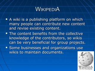 WIKIPEDIA






A wiki is a publishing platform on which
many people can contribute new content
and revise existing content.
The content benefits from the collective
knowledge of the contributors, so wikis
can be very beneficial for group projects.
Some businesses and organizations use
wikis to maintain documents.

 