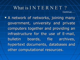 What is I N T E R N E T ?
Continue……



A network of networks, joining many
government, university and private
computers together and providing an
infrastructure for the use of E-mail,
bulletin
boards,
file
archives,
hypertext documents, databases and
other computational resources.

 