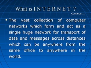 What is I N T E R N E T ?
Continue……



The vast collection of computer
networks which form and act as a
single huge network for transport of
data and messages across distances
which can be anywhere from the
same office to anywhere in the
world.

 