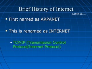 Brief History of Internet
Continue……



First named as ARPANET



This is renamed as INTERNET
• TCP/IP (Transmission Control
Protocol/Internet Protocol)

 