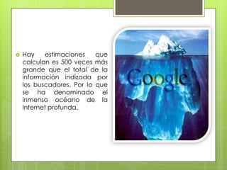 Hay estimaciones que calculan es 500 veces más grande que el total de la información indizada por los buscadores. Por lo que se ha denominado el inmenso océano de la Internet profunda.