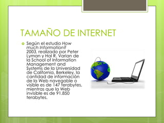 TAMAÑO DE INTERNETSegún el estudio HowmuchInformation? 2003, realizado por Peter Lyman y Hal R. Varian de la School of Information Management and Systems de la Universidad de California, Berkeley, la cantidad de información de la Web navegable o visible es de 147 terabytes, mientras que la Web invisible es de 91.850 terabytes.
