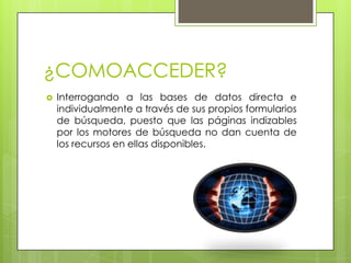 ¿COMOACCEDER?Interrogando a las bases de datos directa e individualmente a través de sus propios formularios de búsqueda, puesto que las páginas indizables por los motores de búsqueda no dan cuenta de los recursos en ellas disponibles.