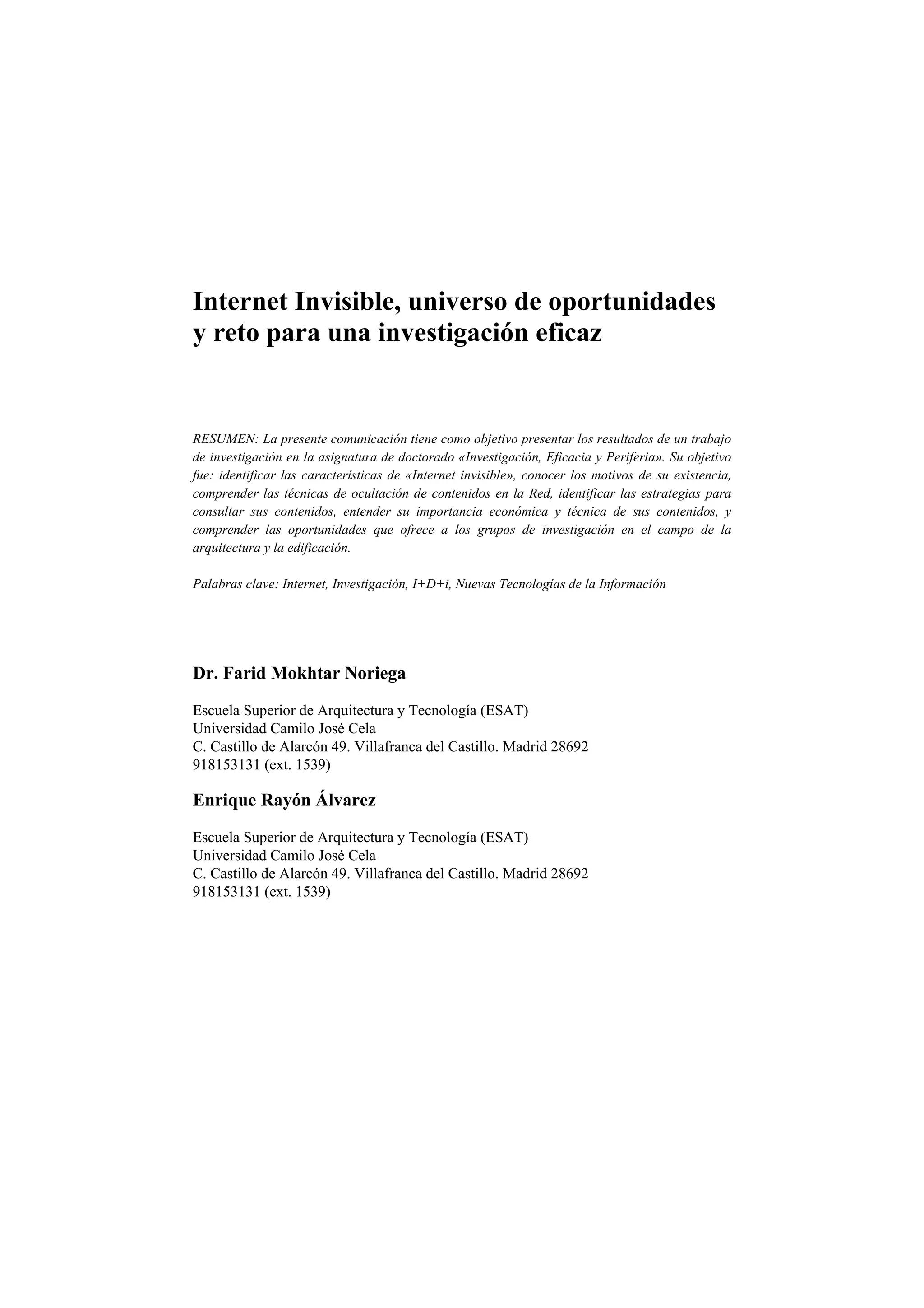 Internet Invisible, universo de oportunidades
y reto para una investigación eficaz
RESUMEN: La presente comunicación tiene como objetivo presentar los resultados de un trabajo
de investigación en la asignatura de doctorado «Investigación, Eficacia y Periferia». Su objetivo
fue: identificar las características de «Internet invisible», conocer los motivos de su existencia,
comprender las técnicas de ocultación de contenidos en la Red, identificar las estrategias para
consultar sus contenidos, entender su importancia económica y técnica de sus contenidos, y
comprender las oportunidades que ofrece a los grupos de investigación en el campo de la
arquitectura y la edificación.
Palabras clave: Internet, Investigación, I+D+i, Nuevas Tecnologías de la Información
Dr. Farid Mokhtar Noriega
Escuela Superior de Arquitectura y Tecnología (ESAT)
Universidad Camilo José Cela
C. Castillo de Alarcón 49. Villafranca del Castillo. Madrid 28692
918153131 (ext. 1539)
Enrique Rayón Álvarez
Escuela Superior de Arquitectura y Tecnología (ESAT)
Universidad Camilo José Cela
C. Castillo de Alarcón 49. Villafranca del Castillo. Madrid 28692
918153131 (ext. 1539)
 