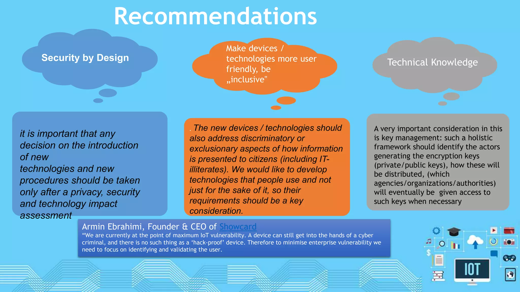 Recommendations
Security by Design
it is important that any
decision on the introduction
of new
technologies and new
procedures should be taken
only after a privacy, security
and technology impact
assessment
. The new devices / technologies should
also address discriminatory or
exclusionary aspects of how information
is presented to citizens (including IT-
illiterates). We would like to develop
technologies that people use and not
just for the sake of it, so their
requirements should be a key
consideration.
Make devices /
technologies more user
friendly, be
„inclusive‟
Technical Knowledge
A very important consideration in this
is key management: such a holistic
framework should identify the actors
generating the encryption keys
(private/public keys), how these will
be distributed, (which
agencies/organizations/authorities)
will eventually be given access to
such keys when necessary
Armin Ebrahimi, Founder & CEO of Showcard
“We are currently at the point of maximum IoT vulnerability. A device can still get into the hands of a cyber
criminal, and there is no such thing as a ‘hack-proof’ device. Therefore to minimise enterprise vulnerability we
need to focus on identifying and validating the user.
 