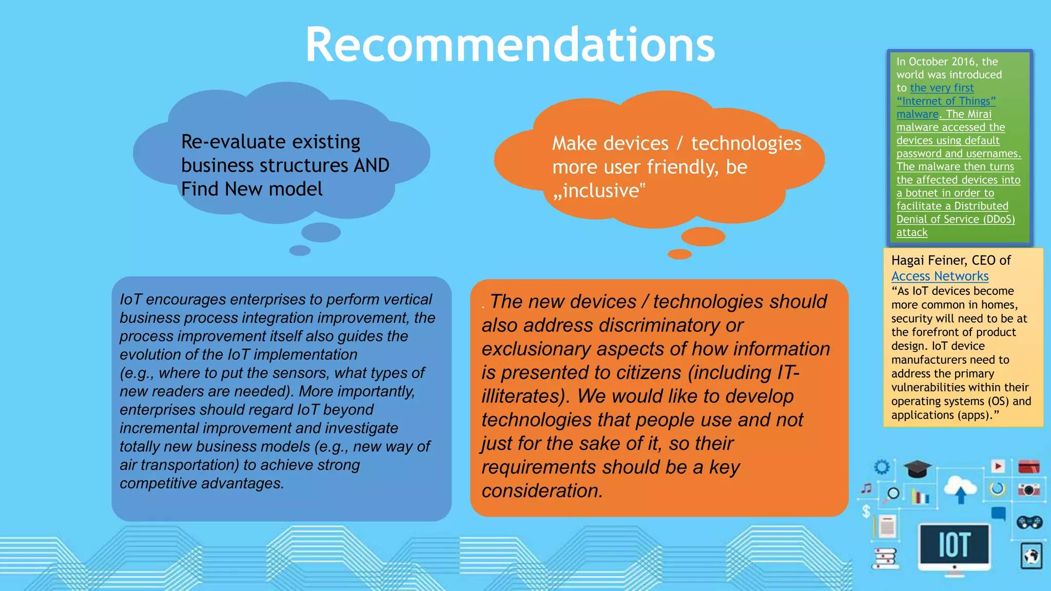Recommendations
. The new devices / technologies should
also address discriminatory or
exclusionary aspects of how information
is presented to citizens (including IT-
illiterates). We would like to develop
technologies that people use and not
just for the sake of it, so their
requirements should be a key
consideration.
Make devices / technologies
more user friendly, be
„inclusive‟
Re-evaluate existing
business structures AND
Find New model
IoT encourages enterprises to perform vertical
business process integration improvement, the
process improvement itself also guides the
evolution of the IoT implementation
(e.g., where to put the sensors, what types of
new readers are needed). More importantly,
enterprises should regard IoT beyond
incremental improvement and investigate
totally new business models (e.g., new way of
air transportation) to achieve strong
competitive advantages.
In October 2016, the
world was introduced
to the very first
“Internet of Things”
malware. The Mirai
malware accessed the
devices using default
password and usernames.
The malware then turns
the affected devices into
a botnet in order to
facilitate a Distributed
Denial of Service (DDoS)
attack
Hagai Feiner, CEO of
Access Networks
“As IoT devices become
more common in homes,
security will need to be at
the forefront of product
design. IoT device
manufacturers need to
address the primary
vulnerabilities within their
operating systems (OS) and
applications (apps).”
 