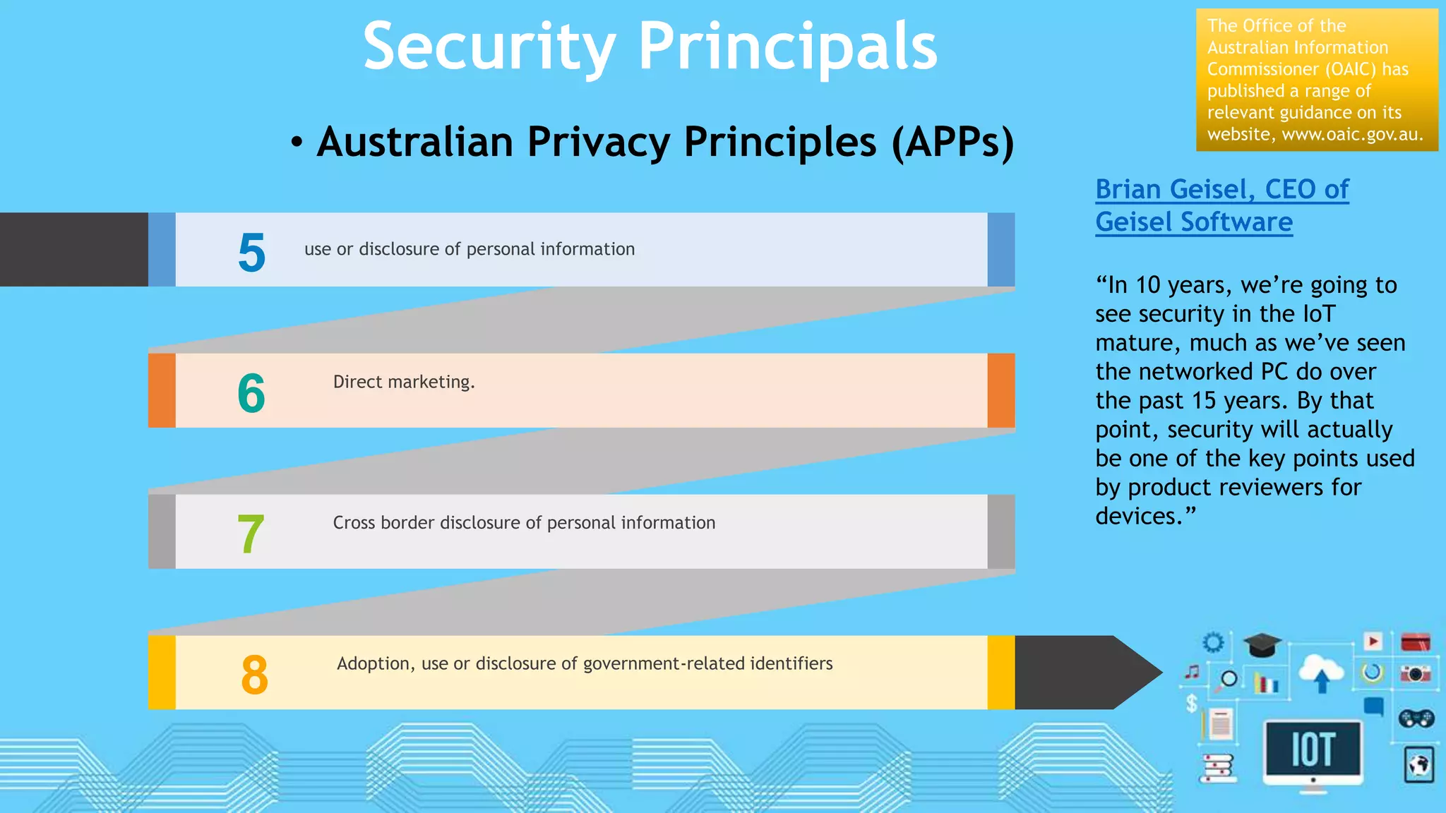 Security Principals
• Australian Privacy Principles (APPs)
5 use or disclosure of personal information
6 Direct marketing.
7 Cross border disclosure of personal information
8 Adoption, use or disclosure of government-related identifiers
The Office of the
Australian Information
Commissioner (OAIC) has
published a range of
relevant guidance on its
website, www.oaic.gov.au.
Brian Geisel, CEO of
Geisel Software
“In 10 years, we’re going to
see security in the IoT
mature, much as we’ve seen
the networked PC do over
the past 15 years. By that
point, security will actually
be one of the key points used
by product reviewers for
devices.”
 